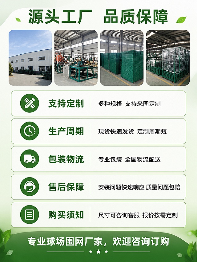 [第8屏] 淘宝详情页工厂实力与售后保障收尾页，展示服务承诺。
[氛围/风格] 稳重信任背书风格，绿色品牌风，突出工厂实力与售后保障。
[元素布局] 顶部放工厂实拍小图，主体分五个板块介绍服务：定制服务、生产周期、包装物流、售后保障、购买须知，每个板块配简单图标和说明，底部放服务结束语。
[光影质感] 整体光线均匀，信息区块清晰，文字可读性强，工厂图清晰自然。
[配色色系] 浅绿渐变底色，深绿色标题，黑色说明文字，绿色圆角模块框，整体清新专业。
[视角构图] 从上到下线性排列，每个服务模块依次呈现，阅读流畅。
[文字版式] 顶部大标题："源头工厂 品质保障"，分点说明：支持定制：多种规格 支持来图定制；生产周期：现货快速发货 定制周期短；包装物流：专业包装 全国物流配送；售后保障：安装问题快速响应 质量问题包赔；购买须知：尺寸可咨询客服 报价按需定制。底部结束语："专业球场围网厂家，欢迎咨询订购"。
[比例分辨率] 3:4 竖版比例，4K分辨率，文字清晰可辨，高清画质。
[负向提示词] 文字排版错乱，信息拥挤，颜色杂乱，出现违规极限词。