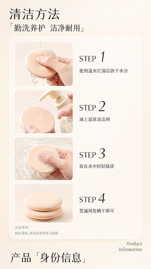 美妆粉扑电商详情页清洁方法教程模块，9:16超长竖版，8K超高清商业美妆工具科普质感，清新柔和洗护教程风格，均匀无影漫射柔光笼罩全图，整体暖调奶杏色温润统一，背景干净通透，氛围清爽专业。背景为自上而下纯净浅米白色基底，细腻无纹理，干净有呼吸感。整体采用纵向递进式信息流布局，从上至下依次为顶部标题区、中部步骤卡片区、底部衔接标题区，长图阅读逻辑流畅。字体选用简约无衬线字体，搭配衬线体英文点缀，步骤数字醒目灵动，说明文字清晰易读。画面最顶部为标题组：主标题「清洁方法」搭配带方引号的副标题「勤洗养护 洁净耐用」，深棕色字体左对齐排布。画面中部为一枚通宽的奶白色半透明大圆角卡片，卡片内采用左图右文的纵向四步结构，从上至下均匀排列四个清洁步骤，每个步骤左侧为圆角方形操作实拍图，图中粉扑严格还原【图2】产品的圆形造型、浅米色扑身、绒面肌理等所有细节，去掉绑带丝带，仅保留纯净粉扑本体，无扭曲变形，动作自然真实；右侧对应步骤信息，大号深棕色数字序号搭配「STEP」英文，下方为深灰色常规字重步骤说明：STEP 1 使用温水打湿后挤干水分、STEP 2 滴上适量清洁剂、STEP 3 放在水中轻轻揉搓、STEP 4 置通风处晒干即可。卡片左下角放置两行浅灰色小号注意事项文字「注意事项：粉扑柔软，清洗时请勿用力揉搓」。画面右下角卡片外搭配暖棕色衬线体英文「Product Information」，画面最底部为大号深棕色衬线体衔接标题「产品「身份信息」」。大圆角卡片规整收纳步骤内容，视觉整洁有序，四步图文对照清晰易懂。本屏使用【图2】作为粉扑产品外观参考，粉扑的形状、颜色、质地与图2一致但去掉绑带；【图1】作为版式与构图风格参考。