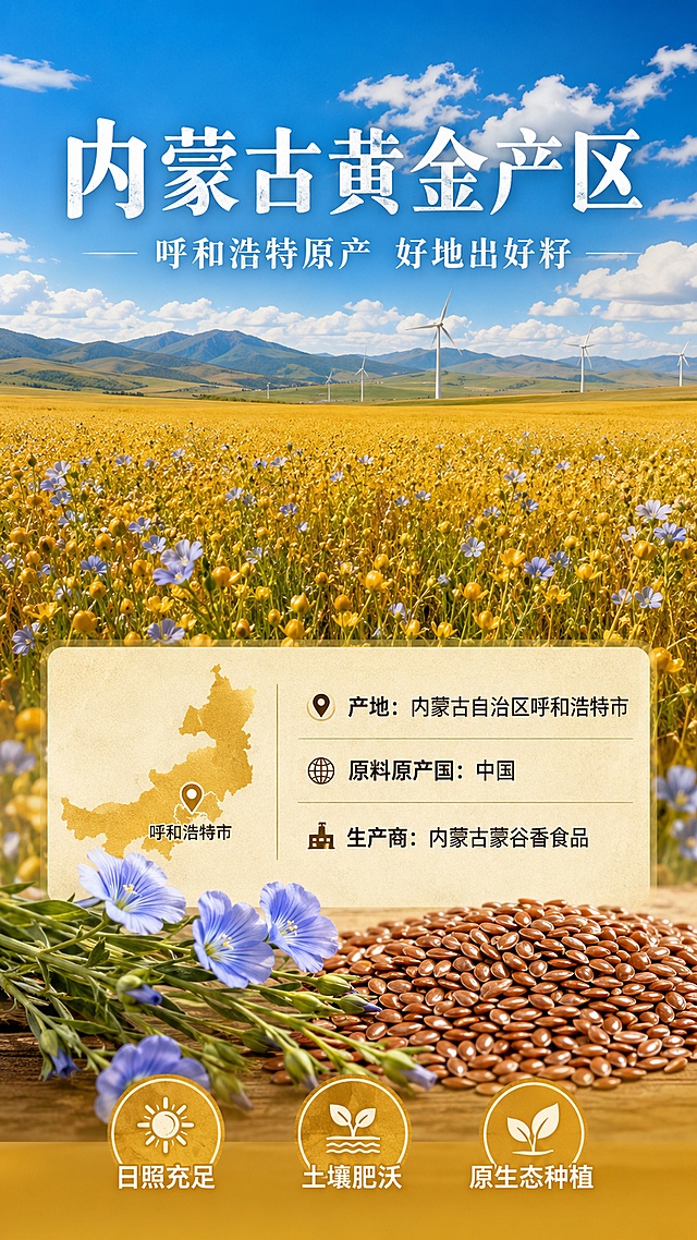 [第3屏] 原料产地-内蒙古黄金产区亚麻籽溯源。本屏为产地图，无需展示产品外观，使用文生图。
[氛围/风格] 自然原生态风格，金色麦田质感，阳光明媚，真实摄影质感。
[元素布局] 画面上半部分为内蒙古大草原亚麻田全景，蓝天白云下金色的亚麻花田一望无际；中间层叠的远山和风车；下半部分为产地信息区，点缀亚麻籽和蓝色亚麻花特写；左侧有内蒙古地图轮廓标识产地位置。
[光影质感] 自然日光照射，暖金色阳光洒在花田上，光影层次丰富，天空通透有云，整体明亮温暖。
[配色色系] 全局底色 天空蓝 #87CEEB 渐变至金色花田 #DAA520；主色金黄色；辅助色绿色茎叶、蓝色亚麻花。
[视角构图] 宽幅风景视角，上中下三层布局，阅读动线从上到下。
[文字版式] 版式为上方风景 + 中部产地信息 + 底部品质承诺。主标题「内蒙古黄金产区」，白色大字叠加在花田上方；副标题「呼和浩特原产 好地出好籽」；中部信息条「产地：内蒙古自治区呼和浩特市」「原料原产国：中国」「生产商：内蒙古蒙谷香食品」；底部三个标签「日照充足」「土壤肥沃」「原生态种植」；文字清晰不遮挡主要风景。
[比例分辨率] 9:16 竖版比例，4K分辨率，文字清晰可辨，高清画质。
[负向提示词] 画面模糊，人物乱入，文字错乱，水印，颜色偏差，场景不真实。