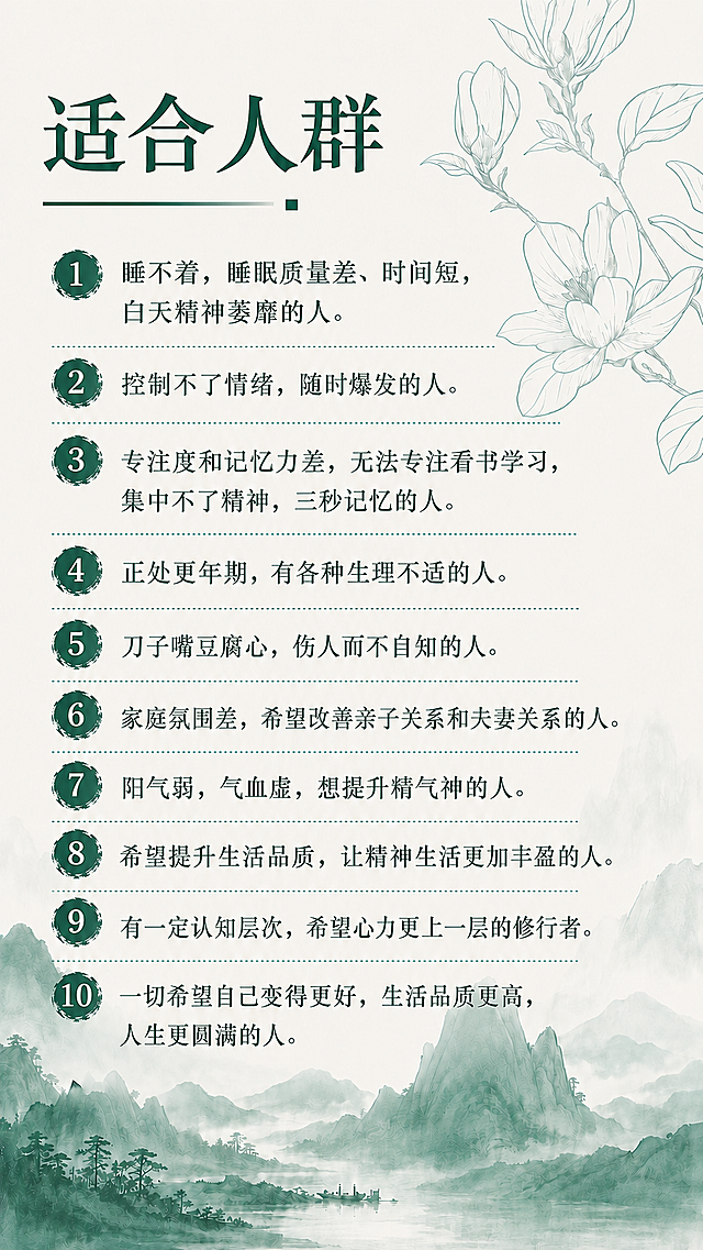 「图片1」背景不变，文字改成：适合人群： 1.睡不着，睡眠质量差、时间短，白天精神萎靡的人。 2.控制不了情绪，随时爆发的人。 3.专注度和记忆力差，无法专注看书学习，集中不了精神，三秒记忆的人。 4.正处更年期，有各种生理不适的人。 5.刀子嘴豆腐心，伤人而不自知的人。 6.家庭氛围差，希望改善亲子关系和夫妻关系的人。 7.阳气弱，气血虚，想提升精气神的人。 8.希望提升生活品质，让精神生活更加丰盈的人。 9.有一定认知层次，希望心力更上一层的修行者。 10.一切希望自己变得更好，生活品质更高，人生更圆满的人。
