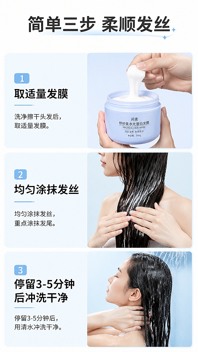 [第7屏] 使用步骤演示-词柔秒秒柔水光蛋白发膜正确使用方法。
[氛围/风格] 步骤清晰演示风格，简约直观，易理解。
[元素布局] 页面分为三步，从上到下排列：1 洗净擦干头发后，取适量发膜；2 均匀涂抹发丝，重点涂抹发尾；3 停留3-5分钟后冲洗干净；每步配对应示意图，步骤清晰。
[光影质感] 统一柔光照明，每个步骤光影一致，示意图清晰。
[配色色系] 全局底色 #ffffff；浅蓝底色配深灰黑色文字，步骤编号用浅蓝色块突出。
[视角构图] 纵向步骤构图，阅读顺序从上到下，流畅自然。
[文字版式] 顶部大标题「简单三步 柔顺发丝」；每个步骤配编号+标题+简要说明，文字清晰排版整齐，不遮挡示意图。
[比例分辨率] 9:16 竖版比例，4K 分辨率，文字清晰可辨，高清画质。
[负向提示词] 步骤混乱，文字模糊，示意图变形，排版拥挤。