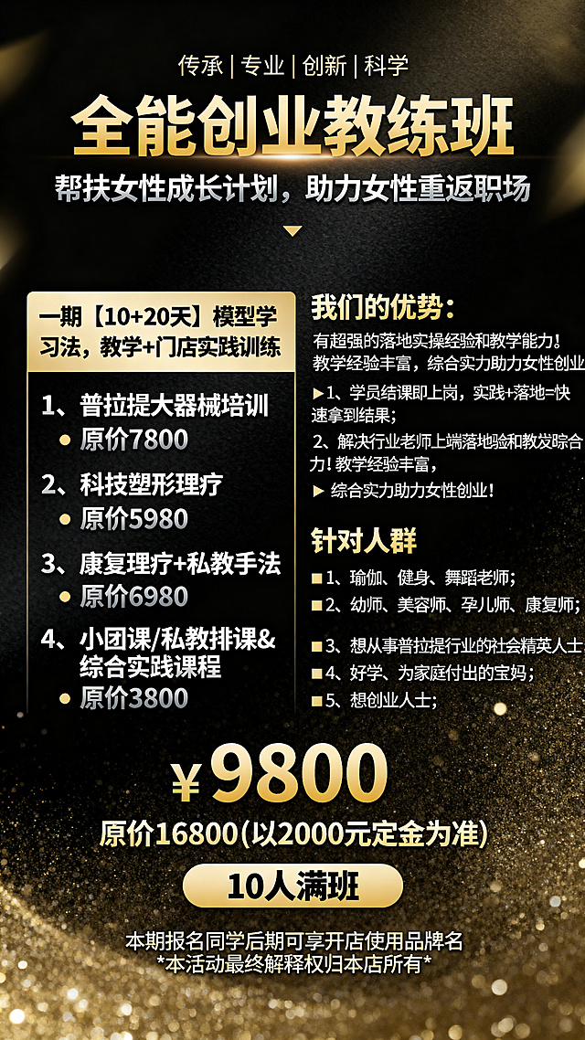 设计一张女性创业教练班招生海报，黑金背景，高级上档次。标题文字"全能创业教练班"，副标题"帮扶女性成长计划，助力女性重返职场"，上方小字"传承|专业|创新|科学"。价格信息"￥9800 原价16800(以2000元定金为准)"，标注"10人满班"。课程信息："一期【10+20天】模型学习法，教学+门店实践训练"，课程内容包含：1、普拉提大器械培训   原价7800
 2、科技塑形理疗   原价5980 
3、康复理疗+私教手法  原价6980
4、小团课/私教排课&综合实践课程   原价3800。优势："我们的优势：有超强的落地实操经验和教学能力！教学经验丰富， 综合实力助力女性创业！ 1、学员结课即上岗，实践+落地=快速拿到结果； 2、解决行业老师上岗落地实践及踪合生存能力问题； 3、解决学习完学员的就业及生存发展问题。" 针对人群："1、瑜伽、健身、舞蹈老师； 2、幼师、美容师、孕儿师、康复师； 3、想从事普拉提行业的社会精英人士； 4、好学、为家庭付出的宝妈； 5、想创业人士。" 底部小字"本期报名同学后期可享开店使用品牌名 *本活动最终解释权归本店所有*"。整体风格高端大气，黑金配色，版式清晰美观
