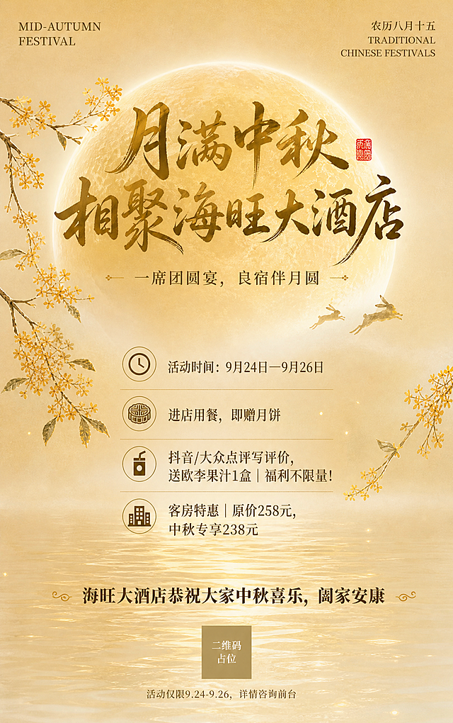 参考图同款国风新中式工笔风中秋节海报，竖版9:16。保留参考图的版式骨架与氛围：顶部一轮金色满月居中，左右两侧伸出桂花枝点缀，下方是平静水面映出月亮倒影，整体暖金色调，雅致诗意，柔和柔光。

将参考图的文字全部替换为以下内容，版式精美，层级分明：

【顶部】左上角小字英文装饰"MID-AUTUMN FESTIVAL"，右上角小字"农历八月十五"和"TRADITIONAL CHINESE FESTIVALS"。

【中上主标题区】居中大字号书法体主标题："月满中秋・相聚海旺大酒店"，字体苍劲有力，金色渐变，旁边点缀红色小印章装饰。

【副标题】主标题下方一行小字："一席团圆宴，良宿伴月圆"。

【中部活动信息区】在月亮与水面之间的留白区域，竖向排列三条活动信息，每条左侧配对应小图标，文字清晰可读：
  1. "活动时间：9月24日—9月26日"
  2. "🥮进店用餐，即赠月饼"
  3. "🧃抖音/大众点评写评价，送欧李果汁1盒｜福利不限量！"
  4. "🏨客房特惠｜原价258元，中秋专享238元"

【底部祝福语】水面倒影下方居中："海旺大酒店恭祝大家中秋喜乐，阖家安康"。

【最底部小字】最下方小字备注："活动仅限9.24-9.26，详情咨询前台"。

画面中所有数字必须精确渲染，不得错位、遗漏或编造。画面中所有信息区域必须填充完整合理的内容，不得出现空白框、空白占位、横线待填写区域。画面中所有二维码区域使用纯色方块占位符呈现，方块中央标注"二维码占位"文字，严禁生成任何可识别的二维码图案。整体风格与参考图保持一致：国风新中式工笔、暖金色调、圆月桂花、水面倒影、雅致宁静、节日氛围感强。