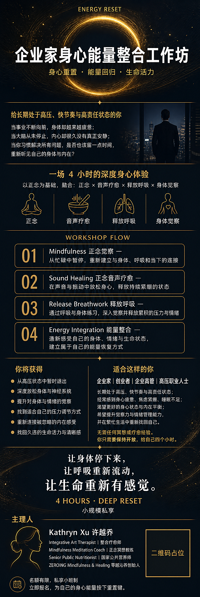 一张现代高端大气的企业家身心能量整合课程长图文海报，竖版9:16比例，长图信息流版式。整体风格：现代极简、高端大气、深色调、奢华有质感。配色：深邃炭黑/深藏青底色，搭配哑光金色与纯白色文字，低明度高对比，冷峻高级有质感。

画面为长图文多模块结构，从上到下依次排布以下内容模块，模块间用留白和纤细金色分割线过渡：

【顶部主视觉区】占画面约1/5，深色渐变背景上悬浮一个极简金色发光圆环/能量圈，周围有细微的光线粒子飘散，象征能量流动。上方小字"ENERGY RESET"（金色），下方大主标题"企业家身心能量整合工作坊"（白色粗体大字，现代无衬线字体）。副标题"身心重置 · 能量回归 · 生命活力"（金色细体）。

【引言区】一段引言文字："给长期处于高压、快节奏与高责任状态的你"（金色小标题），下方三行短句："当事业不断向前，身体却越来越疲惫；当大脑从未停止，内心却很久没有真正安静；当你习惯解决所有问题，是否也该留一点时间，重新听见自己的身体与内在？"（白色正文）文字左对齐，行距宽松。

【课程形式区】金色标题"一场 4 小时的深度身心体验"，下方白色说明："以正念为基础，融合：正念 × 音声疗愈 × 释放呼吸 × 身体觉察"。配四个极简金色线性小图标分别对应四个元素，横向排列。

【WORKSHOP FLOW流程区】金色标题"WORKSHOP FLOW"，四个编号模块竖向排列：
"01｜Mindfulness 正念觉察 — 从忙碌中暂停，重新建立与身体、呼吸和当下的连接"
"02｜Sound Healing 正念音声疗愈 — 在声音与振动中放松身心，释放持续紧绷的状态"
"03｜Release Breathwork 释放呼吸 — 通过呼吸与身体练习，深入觉察并释放累积的压力与情绪"
"04｜Energy Integration 能量整合 — 重新感受自己的身体、情绪与生命状态，建立属于自己的能量恢复方式"
每个模块用细金色线条圆角卡片承载，编号"01/02/03/04"用大号金色数字突出。

【你将获得区】金色标题"你将获得"，6条金色圆点项目符号列表，白色文字：
· 从高压状态中暂时退出
· 深度放松身体与神经系统
· 提升对身体与情绪的觉察
· 找到适合自己的压力调节方式
· 重新连接被忽略的内在感受
· 找回久违的生命活力与清晰感

【适合人群区】金色标题"适合这样的你"，白色大字"企业家｜创业者｜企业高管｜高压职业人士"，下方白色小字说明尤其适合的人群特征。底部金色标注"无需任何冥想或疗愈经验。你只需要保持开放，给自己四个小时。"

【金句区】三行居中白色大字，字号逐行放大："让身体停下来，让呼吸重新流动，让生命重新有感觉。" 下方金色"4 HOURS · DEEP RESET"，白色小字"小规模私享"。

【主理人区】金色标题"主理人"，白色大姓名"Kathryn Xu 许越乔"，下方白色小字头衔列表：Integrative Art Therapist｜整合疗愈师，Mindfulness Meditation Coach｜正念冥想教练，Senior Public Nutritionist｜国家公共营养师，ZEROING Mindfulness & Healing 零越沁养创始人。左侧配一个简约的金色人物轮廓剪影。

【底部】右下角一个金色边框方块二维码占位符，方块中央标注"二维码占位"金色文字，左下角白色小字报名引导语。

整体版式精美，留白充足，现代无衬线字体，深炭黑/深藏青底+哑光金+纯白，冷峻高端大气有奢华感，超高清画质，细微的颗粒质感增加高级感。

画面中所有二维码区域使用纯色方块占位符呈现，方块中央标注"二维码占位"文字，严禁生成任何可识别的二维码图案。
画面中所有信息区域、课程模块、流程列表、收益条目、嘉宾介绍区等必须填充完整合理的内容，不得出现空白框、空白占位、横线待填写区域、空列表项、空单元格。
画面中所有数字必须精确渲染，不得错位、遗漏或编造。