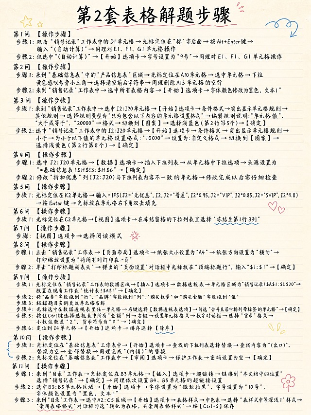 小红书笔记内页，手写笔记风，纯文字排版，版式精美，小红书笔记质感，适合竖屏阅读。画面顶部居中写大标题，逐字锁定：「第2套表格解题步骤」。正文按顺序完整呈现以下全部文字内容，一字不差、无错别字，采用手写体风格，像学生手写笔记一样自然工整，分条清晰，行间距舒适，所有文字均清晰可读：

第1问 【操作步骤】
步骤1:双击“销售记录”工作表中的D1单元格→光标定位在“称”字后面→按Alt+Enter键→输入“（自动计算）”→同理对E1、F1、G1单元格操作
步骤2:仅选中“(自动计算)”→【开始】选项卡→字号设置为“9号”→同理对E1、F1、G1单元格操作

第2问 【操作步骤】
步骤1:来到“基础信息表”中的“产品信息表”区域→光标定位在A10单元格→选中单元格→下拉黄色感叹号旁小三角→选择清空前后字符串→同理删除A13单元格的空行
步骤2:来到“销售记录”工作表中→选中所有表格内容→【开始】选项卡→字体颜色修改为黑色，文本1”

第3问 【操作步骤】
步骤1:来到“销售记录”工作表中→选中I2:I20单元格→【开始】选项卡→条件格式→突出显示单元格规则→其他规则→选择规则类型为“只为包含以下内容的单元格设置格式”→编辑规则说明:“单元格值”、“大于或等于”、“20000”→格式→切换到【图案】→选择浅蓝色(第2行第5个)→【确定】
步骤2:选中“销售记录”工作表中的I2:I20单元格→【开始】选项卡→条件格式→突出显示单元格规则→小于→为小于以下值的单元格设置格式:“10000”→设置为:自定义格式→切换到【图案】→选择浅黄色(第2行第8个)→【确定】

第4问 【操作步骤】
步骤1:选中J2:J20单元格→【数据】选项卡→插入下拉列表→从单元格中下拉选项→来源设置为“=基础信息表!$H$3:$H$6”→【确定】
步骤2:修改“折扣优惠”列(J2:J20)与下拉列表内容不一致的单元格→修改完成以后需仔细检查

第5问 【操作步骤】
步骤1:光标定位在K2单元格→输入=IFS(J2="无优惠",I2,J2="普通",I2*0.95,J2="VIP",I2*0.85,J2="SVIP",I2*0.8)→按Enter键→光标放在单元格右下角双击填充

第6问 【操作步骤】
步骤1:光标定位在C2单元格→【视图】选项卡→在冻结窗格的下拉列表里选择“冻结至第1行B列”

第7问 【操作步骤】
步骤:【视图】选项卡→选择阅读模式

第8问 【操作步骤】
步骤1:点击“销售记录”工作表→【页面布局】选项卡→纸张大小设置为“A4”→纸张方向设置为“横向”→打印缩放设置为“将所有列打印在一页”
步骤2:单击“打印标题或表头”→弹出的“页面设置”对话框中光标放在“顶端标题行”，输入“$1:$1”→【确定】

第9问 【操作步骤】
步骤1:光标定位在“销售记录”工作表的数据区域→【插入】选项卡→数据透视表→单元格区域为“销售记录!$A$1:$L$20”→放置在现有工作表“统计表!$A$1”→【确定】
步骤2:将“品类”字段拖到“行”，“品牌”字段拖到“列”，“购买数量”和“购买金额”字段拖到“值”
步骤3:根据题目实例更改单元格名称
步骤4:光标选中在数据透视表里任一单元格→右键选择【数据透视表选项】→勾选“合并且居中排列带标签的单元格”→【确定】
步骤5:按住Ctrl键选择透视表中所有“金额”列→右键→设置单元格格式→数字对话框→选择“货币”格式→小数位数是“2”，货币符号为“¥”→【确定】
步骤6:定位到I4单元格→【开始】选项卡→排序选择【降序】

第10问 【操作步骤】
步骤1:光标定位在“基础信息表”工作表中→【开始】选项卡→查找的下拉列表选择替换→查找内容为“(出口)”，替换为空→全部替换→同理完成“(内销)”的替换
步骤2:光标定位在“基础信息表”工作表中→【审阅】选项卡→保护工作表→密码设置为空→【确定】

第11问 【操作步骤】
步骤1:来到“目录”工作表→光标定位在B3单元格→【插入】选项卡→超链接→链接到“本文档中的位置”选择“销售记录”→【确定】→同理依次设置B4、B5单元格的超链接设置
步骤2:选中B3:B5单元格区域→【开始】选项卡→字体设置为“微软雅黑”，字号设置为“10号”，字体颜色设置为“黑色，文本1”
步骤3:来到“目录”工作表→选中A2:C5区域→【开始】选项卡→表格样式→中色系→选择“表样式中等深浅1”样式→“套用表格格式”对话框勾选“转化为表格，并套用表格样式”→按【Ctrl+S】保存

背景：浅米色笔记本纸张纹理，带淡淡的横线，像真实的笔记本内页。文字颜色：深黑色手写体，标题用稍粗的手写体，正文用工整清晰的手写体。装饰：少量手绘小元素点缀，如小箭头、下划线、圈点标记，位置克制不抢文字。整体氛围：学生手写课堂笔记的感觉，自然真实，字迹工整易读，没有任何错别字。画质：高清细腻，文字清晰锐利，信息层级分明，所有文字完整处于安全区内不可裁切，四周留安全边距。画面比例3:4，竖版。
