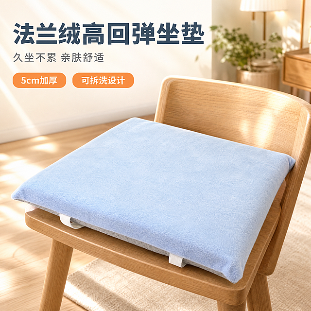 [主图-1] 主题：法兰绒高回弹坐垫 居家氛围主视觉，突出产品整体外观与高级质感。
[统一基调] 温馨居家生活感 高级材质透视 温馨暖调自然光 午后慵懒光斑 同一北欧风客厅背景 浅木色地板 米白色墙面 统一无衬线粗体标题字 主色雾霾蓝+暖橙 辅助色米白 强调色暖金 卡片圆角轻阴影 无边框满版构图。
[画面] 浅蓝色法兰绒坐垫放置在浅木色餐椅上，45度俯视角，主体占画面70%，坐垫自然蓬松，表面法兰绒纹理清晰可见，底部防滑点塑面料和白色绑带细节自然露出，背景是虚化的北欧风客厅，有绿植和落地灯的柔和光斑，营造午后阳光斜射的温暖居家氛围，产品与场景自然融合，接触阴影真实。
[光影质感] 商业摄影质感 主光从左上方45度射入 柔和自然光 产品表面有均匀的绒毛高光 底部有自然柔和的接触阴影 法兰绒材质呈现细腻绒感 整体暖调氛围。
[配色] 背景主色米白+浅木色 产品主色浅蓝色 标题字色深灰蓝 辅助字色中灰 强调色暖橙 整体温馨柔和。
[文字版式] 左上大标题版 主标题"法兰绒高回弹坐垫" 粗体大号深灰蓝 副标题"久坐不累 亲肤舒适" 中号浅灰 下方两个轻标签"5cm加厚""可拆洗设计" 暖橙色圆角小标签 文字不遮挡产品主体 放在左上负空间。
[输出要求] 1:1正方形 2048*2048 文字清晰可读 产品清晰锐利 材质真实 禁止变形 错字 模糊 杂乱 水印 平台Logo 禁止产品悬浮 禁止边缘硬切。