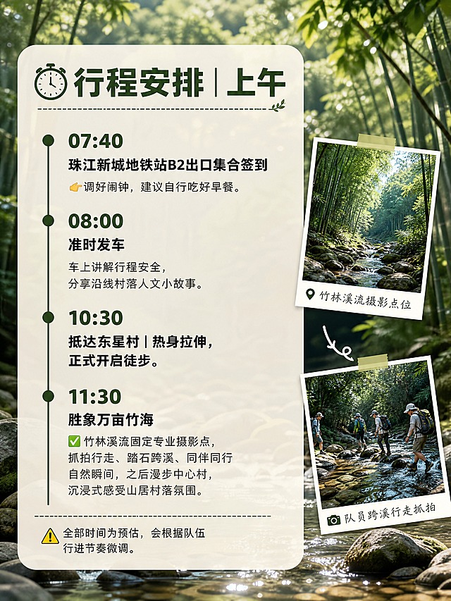 小红书笔记内页图文，配图大字，ins清新山野森系风，版式精美，小红书笔记内页质感，信息层级清晰。页面主题：「⏰行程安排｜上午」。高清摄影背景，星溪溪流浅滩石头，画面嵌入小图：竹林溪流摄影点位、队员跨溪行走抓拍，时间轴版式，半透白色文字卡片，山野氛围感。完整文字内容：大标题「⏰行程安排｜上午」。时间轴条目：07:40「珠江新城地铁站B2出口集合签到」👉调好闹钟，建议自行吃好早餐。08:00「准时发车」车上讲解行程安全，分享沿线村落人文小故事。10:30「抵达东星村｜热身拉伸，正式开启徒步」。11:30「胜象万亩竹海」✅竹林溪流固定专业摄影点，抓拍行走、踏石跨溪、同伴同行自然瞬间，之后漫步中心村，沉浸式感受山居村落氛围。⚠️全部时间为预估，会根据队伍行进节奏微调。文字样式：深竹绿色粗体标题与时间点，深灰色正文，米白色半透圆角卡片承载，左侧时间轴竖线设计。装饰：时钟、对号、警告小图标。整体氛围：森系户外、时间线清晰。画质：高清细腻，文字清晰可读，处于安全区内不可裁切。画面比例3:4，4K。