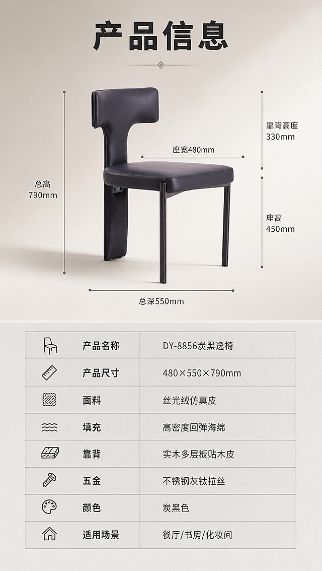 [商品] 使用【图1】DY-8856炭黑逸椅；保留产品结构、颜色、材质不变；产品正侧视角度，置于画面上半区，四周有清晰的尺寸引线标注关键部位；下半区为规整的参数表格。
[画面] 目标：完整规格参数收口，上下分区版式；上半区约45%为产品侧视图+尺寸引线，产品居中，占上半区约60%；尺寸引线标注：总高790mm、座宽480mm、总深550mm、座高、靠背高度等关键尺寸；下半区约55%为浅灰底参数表区域，表格规整清晰；阅读动线从上半产品图→下半参数表；背景为暖灰色渐变，整体简洁专业。
[视觉] 套系策略：风格=意式极简轻奢商业摄影；标题字=现代无衬线粗体（思源黑体Heavy）；正文字=简洁无衬线体（思源黑体Regular）；主色=深炭黑；背景延展=基于深炭黑做深浅层级、暖灰渐变和细腻哑光质感；强调色=灰钛金属色，仅用于小面积图标、引线和标签；标题色=深炭黑；正文色=中暖灰；组件=细线尺寸引线、规整参数表格、分隔线；光影=左前侧暖柔光，产品右侧柔和阴影。
[文字] 顶部标题「产品信息」（4字）；参数表包含：产品名称「DY-8856炭黑逸椅」、产品尺寸「480×550×790mm」、面料「丝光绒仿真皮」、填充「高密度回弹海绵」、靠背「实木多层板贴木皮」、五金「不锈钢灰钛拉丝」、颜色「炭黑色」、适用场景「餐厅/书房/化妆间」；表格文字清晰可读，手机端可辨；所有文字横排。
[规格] 图片比例9:16竖版，4K分辨率，负向提示：避免变形、错字、文字过小、参数错误、产品比例失真、冷蓝背景、极限词、平台Logo水印。