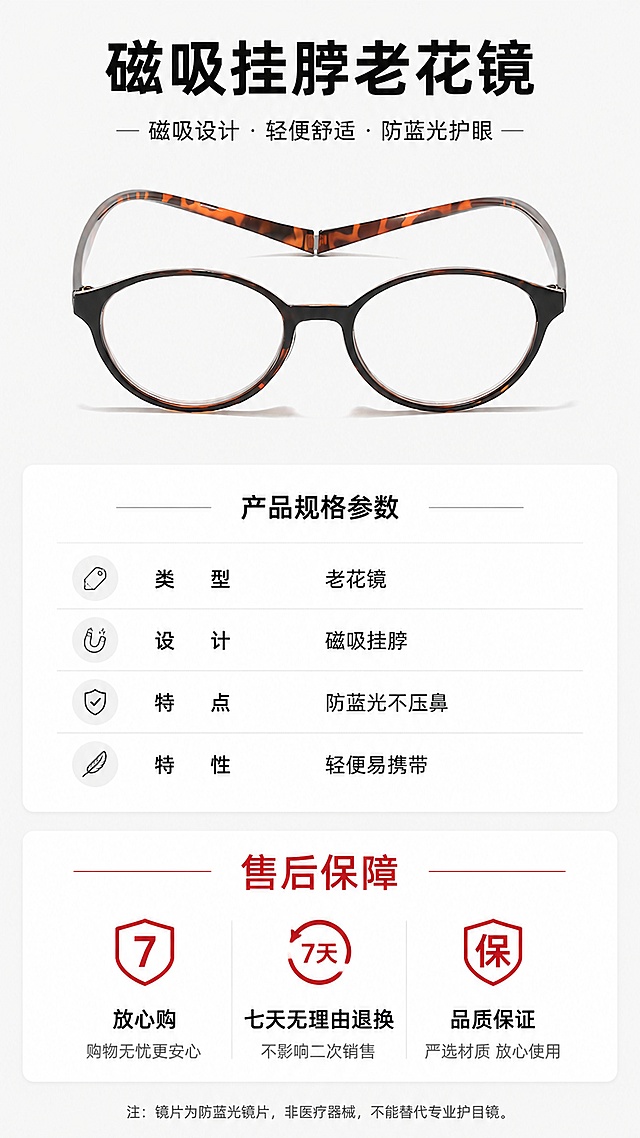 [第8屏] 产品规格参数与售后保障说明。本屏整理产品核心信息，简洁明了。
[氛围/风格] 简约信息卡风格，干净清晰，专业可信。
[元素布局] 顶部产品主图展示，中间参数信息卡，底部售后保障；产品占上半部分约40%，参数和保障占下半部分。产品使用玳瑁框整体展示，结构与原图一致。
[光影质感] 均匀柔和光线，产品清晰，文字锐利，信息层级分明。
[配色色系] 全局底色 #FAFAFA，产品主图浅底，参数卡白色块，黑色文字，红色售后标题。
[视角构图] 上下排版，从上到下依次阅读，信息排布工整不拥挤。
[文字版式] 顶部产品名称「磁吸挂脖老花镜」加粗黑色；参数区分条列出：类型 老花镜、设计 磁吸挂脖、特点 防蓝光不压鼻、特性 轻便易携带；底部售后保障：「放心购 七天无理由退换 品质保证」文字清晰，适配手机阅读。
[比例分辨率] 9:16竖版比例，4K分辨率，文字清晰可辨，高清画质。
[负向提示词] 参数错乱，文字过小，产品变形，颜色偏差，水印，背景杂乱