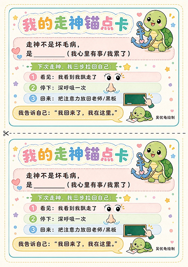 A4竖版海报，一张纸上上下排列两份完全相同的"我的走神锚点卡"，中间有一条虚线裁剪线，可直接裁开使用。每份卡片为A5横版大小，卡通Q版风格，活泼可爱，马卡龙色系，适合学生。每张卡片内容：顶部大标题"我的走神锚点卡"，旁边画一只可爱的小乌龟举着锚的Q版图案。正文第一行"走神不是坏毛病，"，第二行"是______（我心里有事/我累了）"，横线留空可填写。中间分隔线后写"下次走神，我三步拉回自己："，然后三步："① 看见：我看到我飘走了"配一个眼睛小图标，"② 停下：深呼吸一次"配一个鼻子呼吸小图标，"③ 回来：把注意力放回老师/黑板"配一个手指指向黑板的小图标。底部用对话框样式写"我告诉自己："我回来了，我在这里。""。卡片右下角署名"吴忧龟绘制"，旁边画一只小乌龟签名。整体色彩温暖柔和，卡通Q版画风，线条圆润，排版精美，两份卡片完全一致，中间虚线清晰可辨，四周留有安全边距。画面中所有文字必须清晰可读，所有信息区域填充完整。