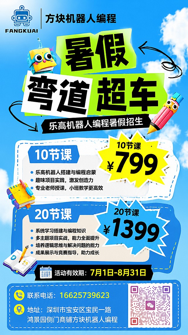 乐高机器人编程暑假招生海报，复刻参考图版式骨架，保留蓝天白云背景风格和分区排版。画面左上角放置用户提供的方块机器人LOGO，LOGO右侧书写"方块机器人编程"。主标题是"暑假 弯道超车"，字体加粗醒目。副标题是"乐高机器人编程暑假招生"。卖点区域分两个价格爆炸块，第一个黄色爆炸框写"10节课 ¥799"，第二个蓝色爆炸框写"20节课 ¥1399"。然后标注活动有效期"7月1日-8月31日"，再添加联系方式：联系电话"16625739623"，地址"深圳市宝安区宝民一路鸿景园侧门商铺方块机器人编程"。右下角放置用户提供的微信二维码，整体风格童趣活力，科技教育感，配色明亮清新，文字清晰可读，版式精美，信息层级分明，所有文字完整呈现。