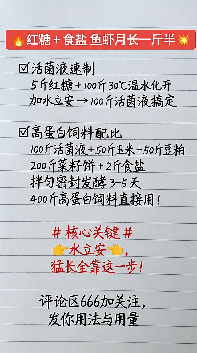 🔥红糖 + 食盐 鱼虾月长一斤半💥
✅活菌液速制
5 斤红糖 + 100 斤 30℃温水化开
加水立安 → 100 斤活菌液搞定
✅高蛋白饲料配比
100 斤活菌液 + 50 斤玉米 + 50 斤豆粕
200 斤菜籽饼 + 2 斤食盐
拌匀密封发酵 3-5 天
400 斤高蛋白饲料直接用！
# 核心关键 # 
👉水立安👉，
猛长全靠这一步！
评论区666加关注，
发你用法与用量
参照图片字体和颜色，用上面内容替换生成新的内容，要求排版布局合理，一字不差。