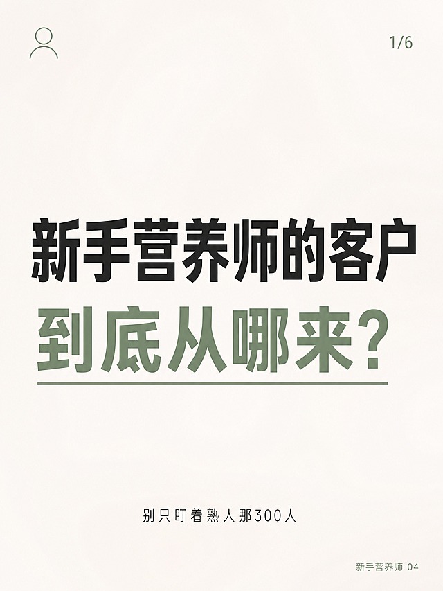 小红书笔记封面，极简ins清新风格，纯大字，版式极度简洁高级，小红书笔记封面质感。主标题分两行居中，占画面约2/3，逐字锁定：「新手营养师的客户
到底从哪来？」。第二行「到底从哪来？」换柔和的豆沙绿色并加细下划线强调。主标题字体：方正醒目的无衬线粗黑体，字重偏粗但不臃肿，现代简洁。副标题小字沉底居中：「别只盯着熟人那300人」，字体纤细轻盈。右下角小字：「新手营养师 04」。右上角页码：「1/6」。背景：纯净的米白色/奶白色，几乎纯色，只有极淡极淡的柔焦弥散感，没有多余纹理。装饰：左上角1个极简线条小图标（小人头像轮廓，细线描边，豆沙绿色）；整体留白充足，克制干净，没有卡通插画、没有虚线边框、没有多余贴纸。整体氛围：极简、高级、清新、治愈、专业感。画质：高清细腻，信息层级清晰，主标题与背景强对比，文字完整处于安全区内不可裁切，四周留充足安全边距。画面比例3:4，竖版1080×1440。