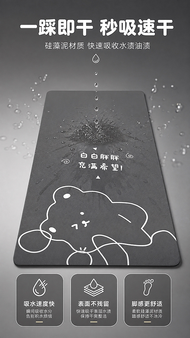 [商品] 使用【图1】卡通小熊厨房地垫长条款；保留深灰色底、白色线条小熊图案、文字和形状；地垫表面展示水珠被吸收的动态效果，增强吸水过程视觉表现。
[画面] 目标：吸水速干功能演示，直观展示吸水效果。构图：中心聚焦式，地垫平铺居中，上方有水珠洒落正在被吸收，周围有水花扩散渐隐效果。主体占比65%，俯视角度，景别中景偏特写。阅读动线：从上到下。前景：地垫表面水珠吸收微距；中景：完整地垫图案；后景：浅灰色渐变背景突出产品。
[视觉] 套系策略：风格=温馨治愈家居商业摄影风；标题字=圆润粗黑体；正文字=简洁无衬线体；主色=深炭灰；背景延展=基于深炭灰做深浅层级、同色渐变和细腻哑光质感；强调色=奶白色，仅用于小面积图标、引线和标签；标题色=纯白色；正文色=浅暖灰；组件=圆角信息卡、细线引线、水滴图标；光影=顶部柔光，突出水珠通透感和地垫纹理。
[文字] 上方主标题"一踩即干 秒吸速干"，副标题"硅藻泥材质 快速吸收水渍油渍"，3个数据点："吸水速度快""表面不残留""脚感更舒适"；文字位于上下留白区，不遮挡小熊图案。
[规格] 图片比例9:16竖版，4K，避免变形、错字、文字过小、地垫图案改变、颜色失真。