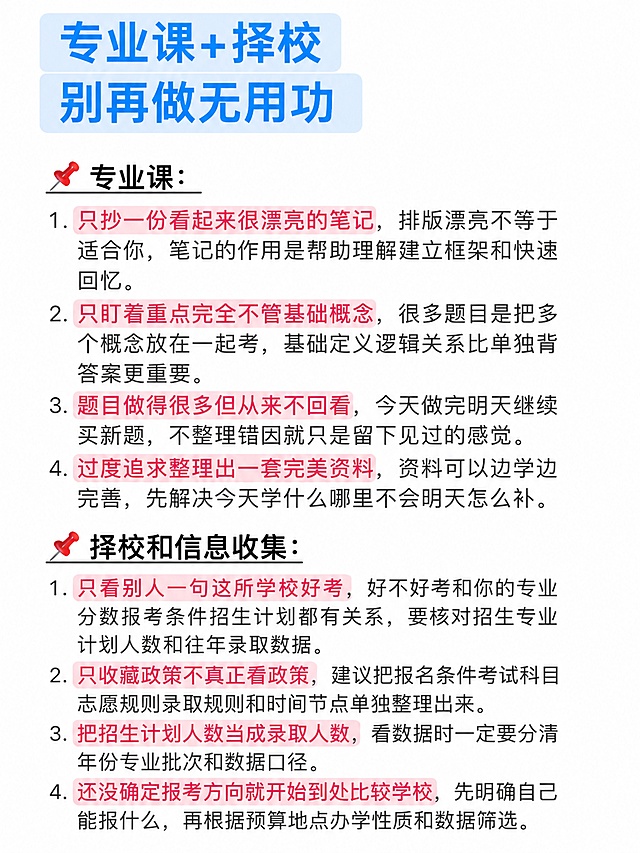 小红书图文笔记内页，白底长图风格，和参考图同款排版：顶部是两行浅蓝色圆角高亮条的蓝色大字标题，下面是带红色图钉emoji的黑色加粗小标题加下划线，正文是深灰色普通字体的编号列表，每一条的关键词用浅粉色圆角底高亮标出，整体干净清爽，像备忘录/笔记截图风格，不是封面。画面顶部标题文字为：「专业课+择校 别再做无用功」。小标题为：「📌 专业课：」。正文专业课4条：1. 只抄一份看起来很漂亮的笔记，排版漂亮不等于适合你，笔记的作用是帮助理解建立框架和快速回忆。2. 只盯着重点完全不管基础概念，很多题目是把多个概念放在一起考，基础定义逻辑关系比单独背答案更重要。3. 题目做得很多但从来不回看，今天做完明天继续买新题，不整理错因就只是留下见过的感觉。4. 过度追求整理出一套完美资料，资料可以边学边完善，先解决今天学什么哪里不会明天怎么补。再一个小标题：「📌 择校和信息收集：」。正文4条：1. 只看别人一句这所学校好考，好不好考和你的专业分数报考条件招生计划都有关系，要核对招生专业计划人数和往年录取数据。2. 只收藏政策不真正看政策，建议把报名条件考试科目志愿规则录取规则和时间节点单独整理出来。3. 把招生计划人数当成录取人数，看数据时一定要分清年份专业批次和数据口径。4. 还没确定报考方向就开始到处比较学校，先明确自己能报什么，再根据预算地点办学性质和数据筛选。整体白底，文字左对齐，行距宽松，关键词浅粉色高亮，标题蓝色高亮条，小红书笔记内页质感，不是封面。
