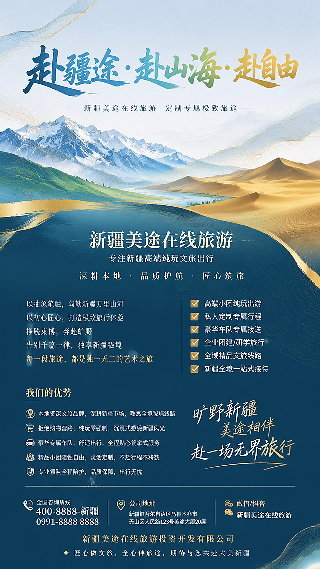 参考提供图片风格，重新生成新疆旅游宣传海报，整体为抽象高级风
一、主画面（上半部分，超大视觉，抽象核心文案）：
主标题（超大艺术字体，抽象渐变色彩，新疆地貌抽象线条打底）："赴疆途·赴山海·赴自由"
副标题（简约小字）：新疆美途在线旅游 定制专属极致旅途
二、品牌核心（中部，抽象色块分区，简洁醒目）：
新疆美途在线旅游
专注新疆高端纯玩文旅出行
深耕本地·品质护航·匠心筑旅

三、品牌理念（抽象诗意文案，贴合品牌调性）：
以抽象笔触，勾勒新疆万里山河
以初心匠心，打造极致旅行体验
挣脱束缚，奔赴旷野
告别千篇一律，独享新疆秘境
每一段旅途，都是独一无二的艺术之旅

四、核心业务（清晰罗列，高端出行项目）：
✅ 高端小团纯玩出游
✅ 私人定制专属行程
✅ 豪华车队专属接送
✅ 企业团建/研学旅行
✅ 全域精品文旅线路
✅ 新疆全境一站式接待

五、品牌优势（核心亮点，简洁精炼）：
▪ 本地资深文旅品牌，深耕新疆市场，熟悉全境秘境线路
▪ 拒绝购物套路，纯玩零强制，沉浸式感受新疆风光
▪ 豪华专属车队，舒适出行，全程贴心管家式服务
▪ 精品小团随性自由，灵活定制，不赶行程不将就
▪ 专业领队全程陪护，品质保障，出行无忧

六、宣传标语（抽象高级，使用：旷野新疆，美途相伴，赴一场无界旅行）
七、底部信息（清晰规整，必备联系方式）：
全国咨询热线：[填写固定电话/手机号]
公司地址：[填写详细办公地址]
微信/抖音：[填写同名账号]
新疆美途在线旅游投资开发有限公司
✨ 匠心做文旅，全心伴旅途，期待与您共赴大美新疆

视觉设计要求：
1. 背景：采用新疆雪山、草原、沙漠、戈壁抽象线条、渐变晕染，蓝+绿+金高级配色，极简留白，不杂乱
2. 字体：简约艺术字体，标题粗体醒目，内容纤细高级，抽象感十足
3. 版式：无复杂图案，大面积留白，文字错落排布，高级轻奢，适配所有线下宣传场景
