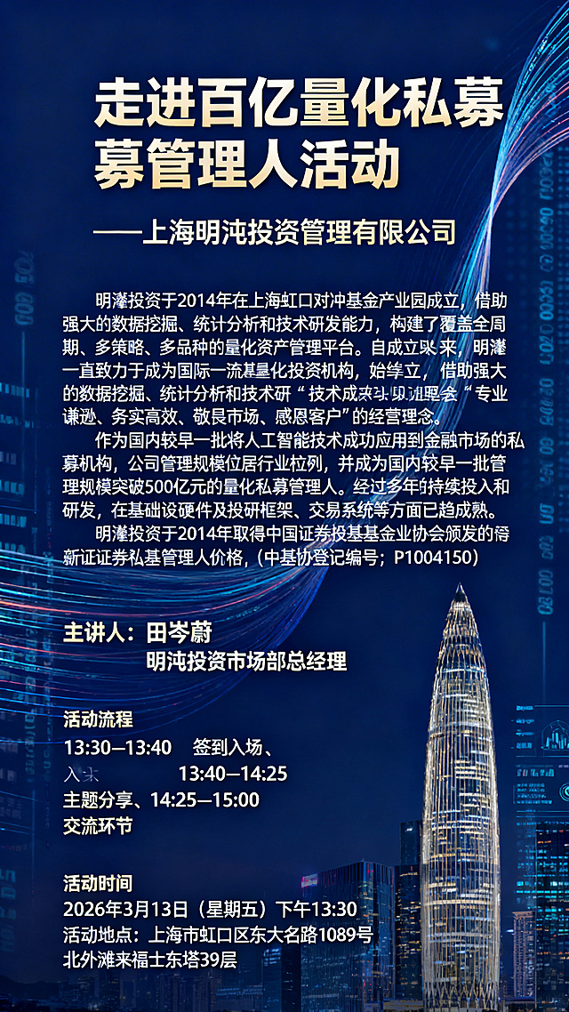 专业金融商务活动海报，深蓝色沉稳背景搭配流动数据线条、金融大厦元素，大气专业。顶部醒目主标题"走进百亿量化私募管理人活动"，下方紧跟副标题"—上海明汯投资管理有限公司"；中部大篇幅完整展示公司介绍："明汯投资于2014年在上海虹口对冲基金产业园成立，借助强大的数据挖掘、统计分析和技术研发能力，构建了覆盖全周期、多策略、多品种的量化资产管理平台。自成立以来，明汯一直致力于成为国际一流量化投资机构，始终秉承“专业谦逊、务实高效、敬畏市场、感恩客户”的经营理念。作为国内较早一批将人工智能技术成功应用到金融市场的私募机构，公司管理规模位居行业前列，并成为国内较早一批管理规模突破500亿元的量化私募管理人。经过多年的持续投入和研发，在基础设施硬件及投研框架、交易系统等方面已趋成熟。明汯投资于2014年取得中国证券投资基金业协会颁发的私募证券投资基金管理人资格（中基协登记编号：P1004150）"，段落排版清晰易读；下方依次展示主讲人信息"田岑蔚 明汯投资市场部总经理"，不添加任何头像或照片元素；接着清晰列出活动流程：13:30–13:40 签到入场、13:40–14:25 主题分享、14:25–15:00 交流环节；底部突出活动时间"2026年3月13日（星期五）下午13:30"、活动地点"上海市虹口区东大名路1089号北外滩来福士东塔39层"，所有信息完整无缺，层级分明，符合金融行业宣传调性。