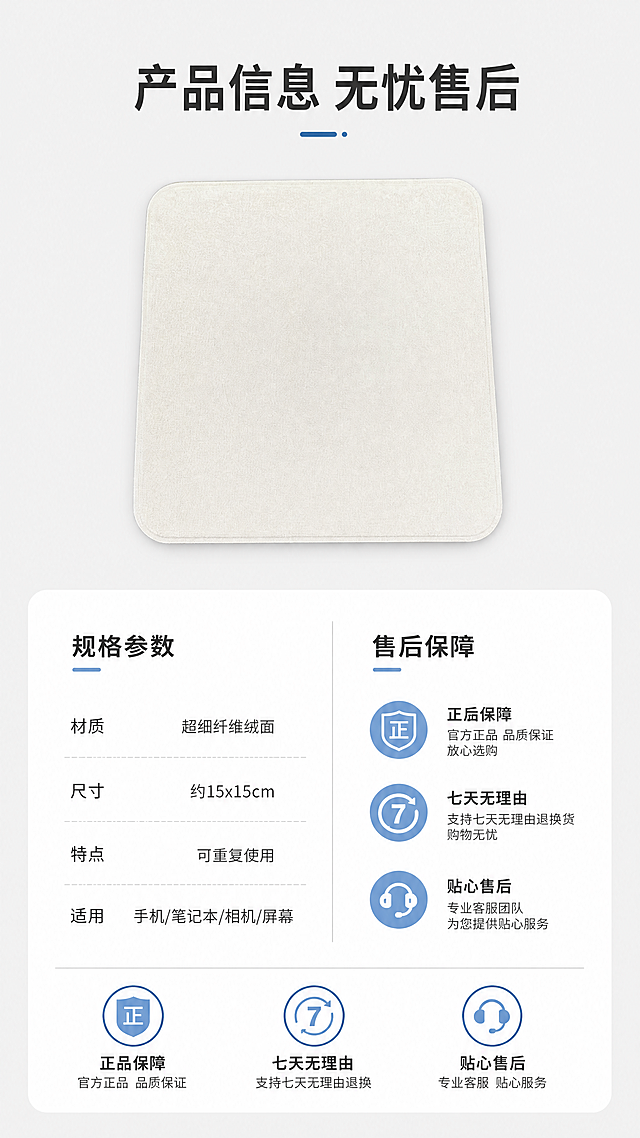 [第8屏] 规格参数与售后保障卡，官方同款米白色抛光布。
[氛围/风格] 信息卡风格，简约清晰，正式可信，干净整洁商业展示质感。
[元素布局] 画面上半部分放置完整抛光产品图，占据画面40%，下半部分为规格参数和售后保障信息卡，信息分两列排列清晰。保持产品形状颜色材质与输入产品图一致，信息排版整齐有序。
[光影质感] 整体光线均匀明亮，产品清晰，文字清晰，光影柔和自然，信息区域干净易读。
[配色色系] 全局底色：#F0F0F0（浅灰）；产品米白色，信息卡白色底色，文字黑色深灰色，保障图标用浅蓝点缀，整体简约专业。
[视角构图] 竖版构图，上图下文，产品区在上，信息卡在下，布局均衡，信息排列整齐。
[文字版式] 顶部主标题「产品信息 无忧售后」，居中深灰色加粗。参数部分列出：材质「超细纤维绒面」，尺寸「约15x15cm」，特点「可重复使用」，适用「手机/笔记本/相机/屏幕」。底部三个售后保障图标，分别标注「正品保障」「七天无理由」「贴心售后」，图标配短文字，清晰直观。
[比例分辨率] 9:16竖版比例，4K分辨率，文字清晰可辨，超高清。
[负向提示词] 产品变形，文字错乱，排版混乱，颜色偏差，水印，背景杂乱，产品模糊，信息不清晰。