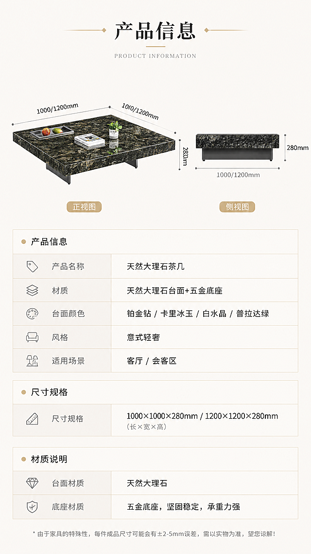 [第8张] 详情页产品信息页-规格参数表+尺寸对照表收尾。本张使用【图1】作为产品示意图。
[氛围/风格] 简约专业，参数信息页，清晰易读，商业设计感。
[元素布局] 上半部分为茶几正侧视示意图（带尺寸引线），占比约40%；下半部分为规格参数表，清晰列出各项参数；参数表分为产品信息、尺寸规格、材质说明三个区块；背景为浅米白色，简洁干净。
[光影质感] 均匀柔光，产品示意图清晰，参数表文字锐利可读，整体干净专业。
[配色色系] 全局底色 #F5F3EF（暖米灰）；主色深灰文字；辅助色浅灰表格线、深绿大理石示意、金色标题点缀。
[视角构图] 上下分区布局，上图下表，阅读动线从上到下。
[文字版式] 上产品示意下参数表版式。顶部标题「产品信息」；示意图标注长宽高尺寸；参数表包含：产品名称「天然大理石茶几」、材质「天然大理石台面+五金底座」、尺寸规格「1000×1000×280mm / 1200×1200×280mm」、台面颜色「铂金钻/卡里冰玉/白水晶/普拉达绿」、风格「意式轻奢」、适用场景「客厅/会客区」；表格清晰，文字大小适中，手机端可读。
[比例分辨率] 9:16竖版比例，4K分辨率，文字清晰可辨，高清画质。
[负向提示词] 参数错误，文字错乱，水印，产品变形，文字过小，表格模糊。