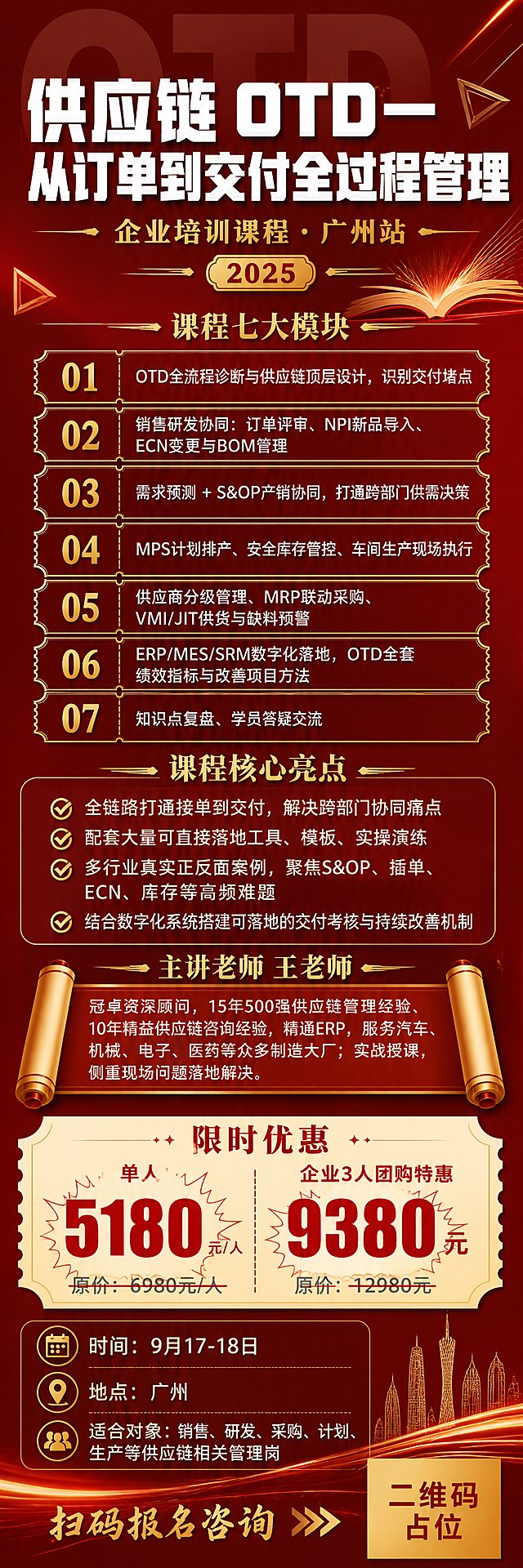 一张高端企业培训招生海报，竖版6:19超长长幅比例，红金冲刺集训风格，高端大气有紧迫感。背景采用深红色到暗红的渐变，叠加金色细线条、半透明大字背景"OTD"、翻开的书本剪影和几何角标装饰，营造高端企业培训的专业与限时优惠的紧迫感，无任何老师人物相片。

版式结构（从上到下）：
1. 顶部主标题区：超大粗体白色主标题"供应链 OTD— 从订单到交付全过程管理"，下方金色小字副标题"企业培训课程 · 广州站"，配金色装饰线条和年份气泡标签。
2. 课程七大模块区：金色标题"课程七大模块"，下方以编号01-07列出7个模块，每个模块用深红底金色边框的票据形卡片承载，配金色数字编号：
   01 "OTD全流程诊断与供应链顶层设计，识别交付堵点"
   02 "销售研发协同：订单评审、NPI新品导入、ECN变更与BOM管理"
   03 "需求预测 + S&OP产销协同，打通跨部门供需决策"
   04 "MPS计划排产、安全库存管控、车间生产现场执行"
   05 "供应商分级管理、MRP联动采购、VMI/JIT供货与缺料预警"
   06 "ERP/MES/SRM数字化落地，OTD全套绩效指标与改善项目方法"
   07 "知识点复盘、学员答疑交流"
3. 课程核心亮点区：金色标题"课程核心亮点"，4个金色对勾列表项，深红底卡片承载：
   "全链路打通接单到交付，解决跨部门协同痛点"
   "配套大量可直接落地工具、模板、实操演练"
   "多行业真实正反面案例，聚焦S&OP、插单、ECN、库存等高频难题"
   "结合数字化系统搭建可落地的交付考核与持续改善机制"
4. 讲师介绍区：金色标题"主讲老师 王老师"，下方白色文字介绍"冠卓资深顾问，15年500强供应链管理经验、10年精益供应链咨询经验，精通ERP，服务汽车、机械、电子、医药等众多制造大厂；实战授课，侧重现场问题落地解决。" 用金色细边框卷轴形卡片承载，不放任何人物照片。
5. 限时优惠区：米金色票据形价格卡突出，红色标题"限时优惠"，超大号红色数字"单人 5180元/人"和"企业3人团购特惠 9380元"，价格数字用爆炸贴效果突出，原价灰色划线效果。
6. 时间地点对象区：金色文字"时间：9月17-18日" "地点：广州" "适合对象：销售、研发、采购、计划、生产等供应链相关管理岗"，配金色小图标。
7. 底部二维码区：右下角放置一个金色纯色方块占位符，方块中央标注"二维码占位"深红色文字，左侧配金色"扫码报名咨询"引导语，严禁生成任何可识别的二维码图案。

整体配色：深红主背景 + 米金/香槟金点缀 + 白色主文字 + 金色线条装饰；风格高端大气，票据形卡片，卷轴元素，金色细分割线，半透明大字背景，版式精美，信息层级分明，紧迫感与高级感兼具。

画面中所有信息区域、模块卡片、列表、讲师介绍区、价格区必须填充完整合理的内容，不得出现空白框、空白占位、横线待填写区域、空列表项、空单元格。
画面中所有数字必须精确渲染，不得错位、遗漏或编造。