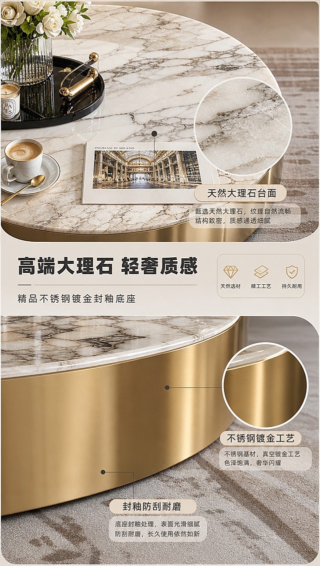 [商品] 使用【图1】高端大理石圆形茶几；保留茶几的大理石台面自然纹理、圆形造型、不锈钢镀金底座形态；商品处理：增强大理石台面纹理清晰度与通透感，提升金属底座镀金光泽与质感，不改变产品结构和颜色。
[画面] 页面目标：茶几材质工艺展示，突出高端大理石台面与不锈钢镀金封釉底座；构图：上下分区竖版布局，上半部分为大理石台面纹理特写，下半部分为金属底座细节+文案；主体位置：大理石台面特写上半区居中，金属底座特写下半区；摆放角度：台面俯视特写、底座侧视特写；景别：特写+中景；阅读动线：从上至下；前中后景：前景大理石纹理、中景茶几结构、后景同色系柔和背景；场景：材质展示场景，搭配花艺摆件、咖啡杯等软装道具衬托茶几使用场景，用局部放大圈突出大理石纹理与金属镀金质感。
[视觉] 套系策略：风格=意式轻奢高级商业摄影；标题字=现代简约粗黑体；正文字=纤细无衬线体；主色=米灰驼色；背景延展=基于米灰驼做深浅层级、同色渐变和细腻墙布/皮革质感；强调色=香槟金，仅用于小面积图标、引线、标签和金属光效；标题色=深炭灰；正文色=中暖灰；组件=圆角浅底信息卡、细线引线、金属质感icon；光影=左前侧暖柔光，产品受光均匀，金属与皮革有自然高光。
[文字] 主标题「高端大理石 轻奢质感」，副标题「精品不锈钢镀金封釉底座」，3个工艺卖点：「天然大理石台面」「不锈钢镀金工艺」「封釉防刮耐磨」，文字区分布于上下两部分，横向排版，引线标注对应材质部位。
[规格] 图片比例9:16竖版，4K分辨率，淘宝/天猫详情页适配，中文文案；避免变形、错字、文字过小、冷蓝/蓝灰背景、产品颜色改变、结构失真、极限词。