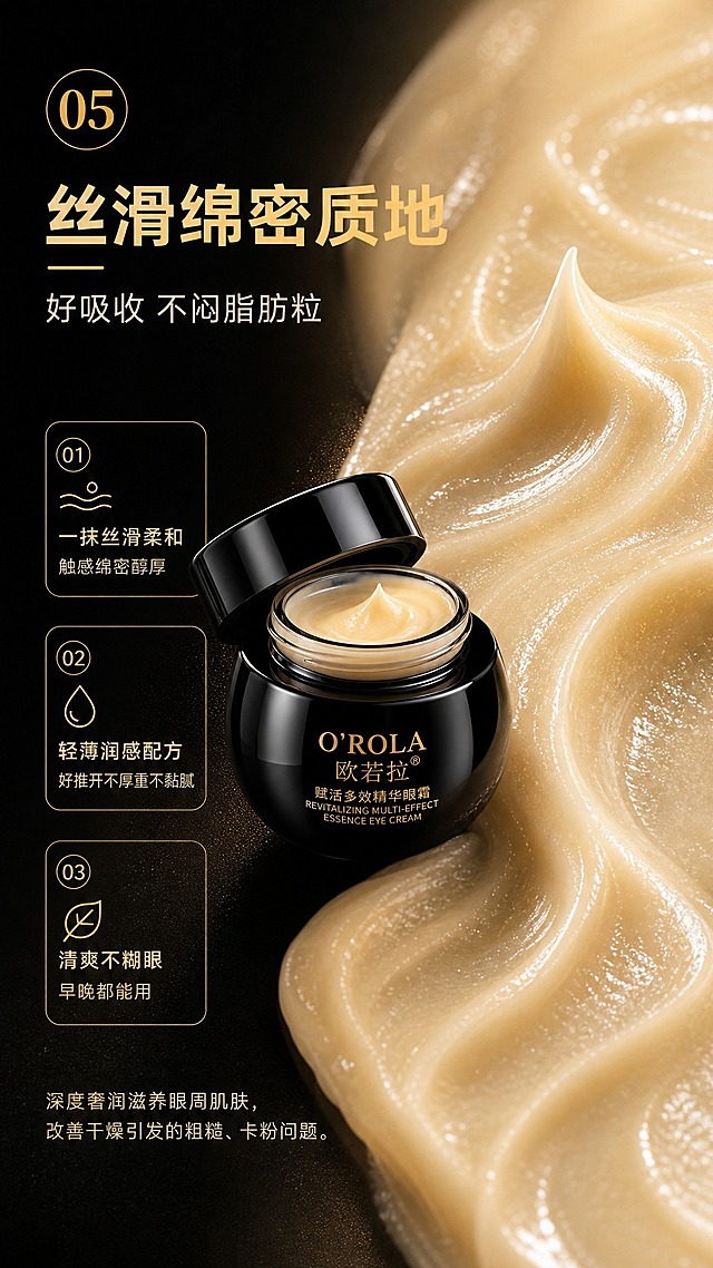[商品] 使用【图1】欧若拉赋活多效精华眼霜开盖质地图：黑色高光圆罐开盖、淡黄米色绵密乳霜、膏体螺旋尖峰特写，保留罐体轮廓、金色“O'ROLA 欧若拉®”与“赋活多效精华眼霜 REVITALIZING MULTI-EFFECT ESSENCE EYE CREAM”包装文字；原图背景上的宣传文字不保留，仅保留包装本体文字。
[画面] 详情页第5张质地展示页，左文右质地：右侧膏体微距满铺，乳霜纹理、延展拉丝、金色光泽细腻通透，膏体微距占画面50%以上；左侧编号标题与3组质地关键词卡片；产品开盖罐置于质地与文字衔接处，光影自然。
[视觉] 套系策略：风格=高端黑金奢华商业摄影；标题字=现代无衬线粗体；正文字=简洁无衬线体；主色=深炭黑；背景延展=深黑到暖黑渐变、细腻金粉光泽与柔光纹理、深浅明暗材质延展；强调色=金色，仅用于小面积图标、引线、编号徽章和局部光效；标题色=金色；正文色=暖米白；组件=金色描边圆角信息卡、细线引线、金色编号徽章；光影=右上侧金色柔光+质地高光。
[文字] 主标题“丝滑绵密质地”，副标题“好吸收 不闷脂肪粒”；左侧3组关键词：①一抹丝滑柔和 触感绵密醇厚②轻薄润感配方 好推开不厚重不黏腻③清爽不糊眼 早晚都能用；下方补充小字“深度奢润滋养眼周肌肤，改善干燥引发的粗糙、卡粉问题”。所有文字仅横向排版，清晰可读。
[规格] 图片比例9:16竖版，4K，避免变形、错字、文字过小、冷蓝/蓝灰背景、商品外观改变、包装文字错乱、竖排或旋转文字；不出现任何平台logo、水印、二维码与绝对化宣传用语。