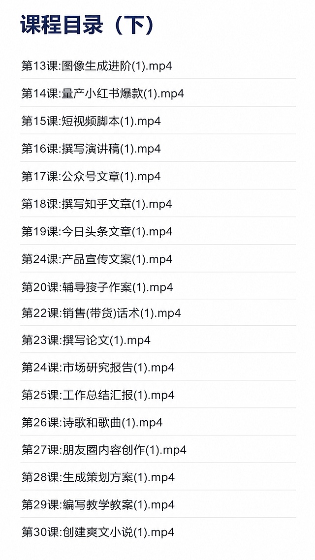[第5屏] 课程目录展示（下半部分），本屏使用【图6】【图1】【图2】作为内容参考。
[氛围/风格] 简约清晰，目录排版工整，信息一目了然，专业教育风格，保持和上半部分目录风格统一。
[元素布局] 顶部放置"课程目录（下）"主标题，目录从上到下依次排列，保留原有课程顺序和文字内容，每行目录间距均匀，对齐整齐，页面留适当边距，和上半部分排版格式完全一致。
[光影质感] 均匀柔和光线，文字清晰，没有模糊重影，页面干净整洁。
[配色色系] 全局底色 #ffffff，标题深蓝色加粗，目录深灰色文字，行分隔浅灰色细线，清晰易读，和上半部分配色保持一致。
[视角构图] 纵向排版，从上到下排列目录，左侧对齐，符合移动端阅读习惯。
[文字版式] 主标题"课程目录（下）"加粗放大，依次展示：第13课 图像生成进阶，第14课 量产小红书爆款，第15课 短视频脚本，第16课 撰写演讲稿，第17课 公众号文章，第18课 撰写知乎文章，第19课 今日头条文章，第20课 产品宣传文案，第21课 辅导孩子作文，第22课 销售(带货)话术，第23课 撰写论文，第24课 市场研究报告，第25课 工作总结汇报，第26课 诗歌和歌曲，第27课 朋友圈内容创作，第28课 生成策划方案，第29课 编写教学教案，第30课 创建爽文小说。文字大小适中，移动端清晰可读，行间距合理，保持风格统一。
[比例分辨率] 9:16 竖版比例，分辨率 4K，高清画质，文字清晰可辨。
[负向提示词] 文字错乱，顺序颠倒，行间距拥挤，文字过小，水印，变形，结构错误，风格和上半部分不一致