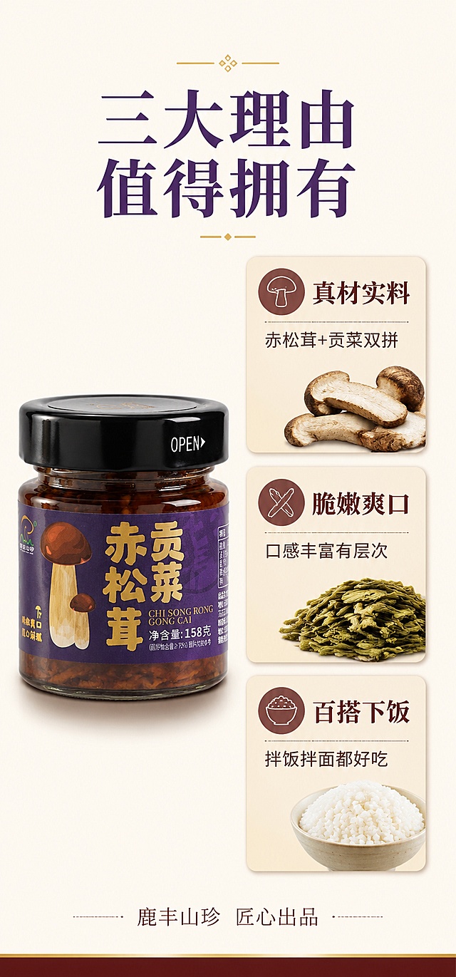 [第2屏] 核心卖点拆解-赤松茸贡菜酱3大核心理由。本屏使用【图3】作为产品瓶身主体参考。
[氛围/风格] 简约品牌视觉，干净高级，信息清晰，商业设计质感。
[元素布局] 画面左侧居中放置1瓶赤松茸贡菜酱玻璃瓶，瓶身紫色标签、黑色瓶盖、金色字体与输入图完全一致，占比约40%；右侧为3个竖向排列的卖点卡片，每个卡片配小图标和原料小图（松茸片、贡菜干、米饭）；背景为浅米色简约底色，底部有一条深红色装饰线。
[光影质感] 正面均匀柔光，瓶身两侧有高光条，底部柔和阴影，整体干净明亮。
[配色色系] 全局底色 #FAF6F0 米白色；主色深紫、酒红；辅助色金色、深棕；点缀浅米色卡片。
[视角构图] 正面平视，左产品右卖点，阅读动线从左到右、从上到下。
[文字版式] 顶部居中主标题「三大理由 值得拥有」温润宋体深紫色；右侧3个卖点：1.「真材实料」配松茸图标+副标题「赤松茸+贡菜双拼」；2.「脆嫩爽口」配贡菜图标+副标题「口感丰富有层次」；3.「百搭下饭」配米饭图标+副标题「拌饭拌面都好吃」；每个卖点12字以内，字号大且清晰；底部小字「鹿丰山珍 匠心出品」。
[比例分辨率] 750x1600px竖版，4K分辨率，文字清晰可读。
[负向提示词] 瓶身变形，标签错乱，卖点文字模糊，水印，颜色偏差，背景杂乱。