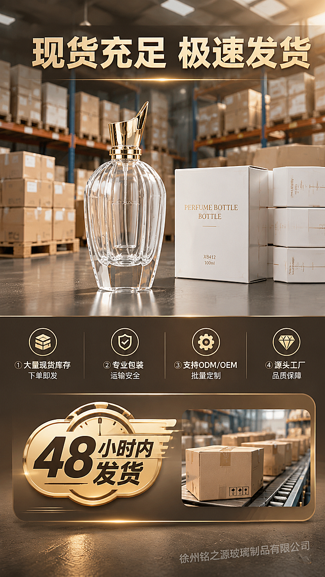 [商品] 使用【图2】XB412 100ml香水瓶作为产品代表；保留瓶身造型、透明玻璃、金色盖、卡口结构；增强质感。
[画面] 目标：现货库存与发货时效展示，强化采购信心。构图：上下结构，上半区为仓库备货场景（货架上整齐摆放大量成品香水瓶纸箱/托盘，虚化背景），前景台面上放置一瓶XB412香水瓶实物，旁边堆叠若干同款成品盒；下半区为发货时效信息区，配大字号时效标签与打包发货场景小图；右下角加半透明水印「徐州铭之源玻璃制品有限公司」。
[视觉] 套系策略：风格=轻奢工业风商业摄影；标题字=粗黑体；正文字=常规黑体；主色=暖金色+深灰；背景延展=基于暖金与深灰做渐变层级、仓库工业肌理；强调色=香槟金，用于时效标签和重点强调；标题色=深炭金；正文色=暖灰；组件=金色时效徽章、圆角信息卡、细线分割；光影=暖金工业光，仓库顶光氛围。
[文字] 中上主标题："现货充足 极速发货"（大字粗体）；金色徽章标签："48小时内发货"（醒目大字号）；下方卖点："① 大量现货库存 下单即发""② 专业包装 运输安全""③ 支持ODM/OEM 批量定制""④ 源头工厂 品质保障"；所有文字横排。
[规格] 图片比例9:16竖版，4K，负向提示：螺口瓶口、分装、灌液、人物面部、二维码、微信、极限词、错字、工厂保障与联系类内容、冷蓝背景。