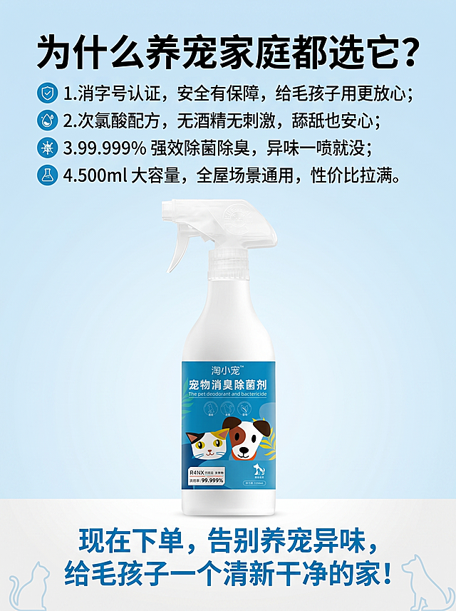 [主图 8] 收尾信任与购买理由图，刺激下单转化。[氛围风格] 明亮号召，干净有力。[画质] 商业摄影质感、光线柔和通透、画面干净高级。[元素] 淘小宠宠物消臭除菌剂产品放置在画面居中偏上，背景浅蓝渐变干净背景，角落点缀简约猫狗剪影装饰。保持产品外观与输入产品图绝对一致，杜绝任何变形和色差。[光影] 整体明亮通透，突出产品和文案。[配色] 主色调浅蓝色搭配白色，蓝色突出核心文字。[视角构图] 居中构图，满铺无边框。[文字版式] 顶部加粗大标题"为什么养宠家庭都选它？"，黑色粗体。下方四个核心购买理由分点排列：1.消字号认证，安全有保障，给毛孩子用更放心；2.次氯酸配方，无酒精无刺激，舔舐也安心；3.99.999% 强效除菌除臭，异味一喷就没；4.500ml 大容量，全屋场景通用，性价比拉满。底部加粗蓝色行动句"现在下单，告别养宠异味，给毛孩子一个清新干净的家！"。文字排版突出重点，清晰可读，不遮挡产品主体。[比例分辨率] 3:4 比例，2k 分辨率；文字清晰可辨，超高清。[负向提示词] 变形，水印，文字错乱，产品图模糊，背景杂乱