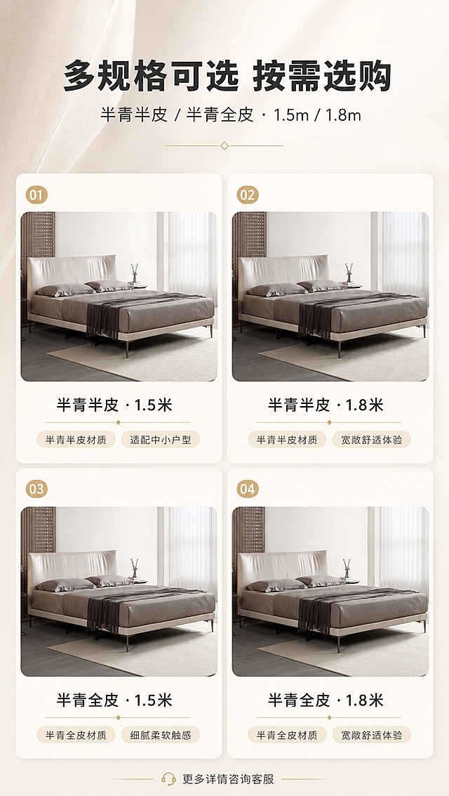 [商品] 使用【图1】S系列天空高脚齐边皮艺床；保留床体造型、颜色、比例与结构；本页展示两款材质SKU（半青半皮/半青全皮）与两种尺寸（1.5米/1.8米），外观造型一致，仅材质质感与尺寸大小有区分。
[画面] 目标：SKU选购页，矩阵展示双材质+双尺寸选购指南。上文下矩阵构图，上半区约25%为标题，下半区约75%为2×2产品矩阵；左上「半青半皮 1.5米」、右上「半青半皮 1.8米」、左下「半青全皮 1.5米」、右下「半青全皮 1.8米」；每格内为对应床型小图+规格标签，整体统一光影与背景。
[视觉] 套系策略：风格=现代意式轻奢商业摄影；标题字=现代无衬线粗体（思源黑体Heavy）；正文字=简洁无衬线体（思源黑体Regular）；主色=浅米白+奶杏色；背景延展=基于浅米白做同色系渐变、柔光墙面与细腻织物质感；强调色=香槟金，仅用于小面积图标、引线、序号标签和金属元素高光；标题色=深炭灰；正文色=中暖灰；组件=圆角浅底信息卡、细线引线、胶囊形卖点标签；光影=左前侧暖柔光，均匀明亮。
[文字] 顶部主标题「多规格可选 按需选购」，副标题「半青半皮 / 半青全皮 · 1.5m / 1.8m」；矩阵每格下方标注材质与尺寸，如「半青半皮 · 1.5米」「半青全皮 · 1.8米」；底部加一行温馨提示「更多详情咨询客服」。
[规格] 图片比例9:16竖版，4K分辨率，淘宝/天猫详情页适配；避免变形、错字、文字过小、冷蓝灰背景、产品颜色改变、结构失真、出现平台Logo水印。