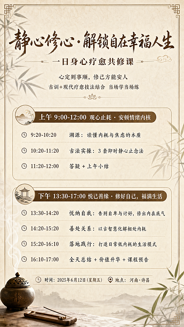 静心修心・解锁自在幸福人生
一日身心疗愈共修课
课程理念：
秉持 “心定则事顺，修己方能安人” 传统修身理念，不空谈理论，古训 + 现代疗愈技法结合，当场学、当场练、当场感受改变。

上午 9:00—12:00 ｜ 观心止耗・安顿情绪内核

9:20-10:20 溯源：读懂内耗与焦虑的本质
10:20-11:20 古法实操：3 套即时静心止念法
11:20-12:00 答疑 + 上午小结
12:00-13:30 午餐 + 午休
下午 13:30—17:00  悦己善缘・修好自己，福满生活

13:30-14:20 悦纳自我：告别自卑与讨好，修出内在底气
14:20-15:20 善处关系：以古智慧化解相处内耗
15:20-16:10 落地践行：打造日常低内耗的生活模式

16:10-17:00 全天总结 + 价值升华 + 课程预告

地点：河南·许昌
时间：2025年6月12日（星期五）    保留原文字内容，帮我设计一个排版美观的海报