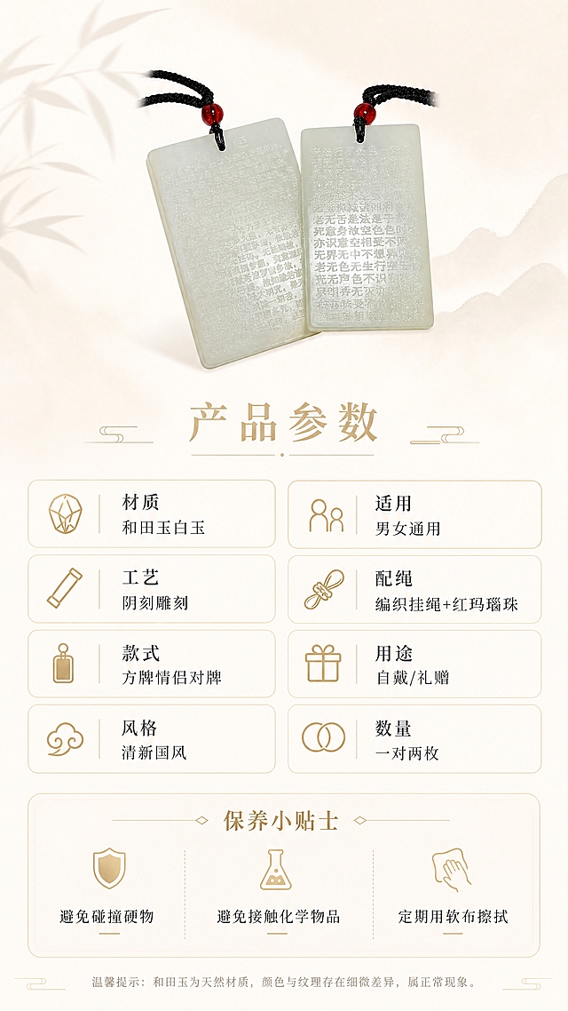 [第8张] 规格信息-和田玉白玉方牌情侣对牌产品参数与保养说明。本张使用【图1】作为商品主体（缩小展示）。
[氛围/风格] 清新东方雅致风，羊脂白与浅金配色，简洁清晰，信息卡片式排版。
[元素布局] 画面上方居中展示一对和田玉白玉方牌吊坠正面图（缩小尺寸，占比约25%）；下方为规格参数区域，采用左右两列信息卡片式布局；底部为保养提示区域；玉牌外观、颜色、雕刻样式、挂绳红珠与输入产品图一致。
[光影质感] 玉牌保持温润油脂光泽；信息区域简洁清晰，无多余装饰。
[配色色系] 全局底色 #FAF8F5 纯净米白渐变；主色 羊脂白+浅金 #E8D5A3；辅助色 深灰文字、浅金分割线。
[视角构图] 正面平视，玉牌居上，下方信息区；阅读动线从上至下。
[文字版式] 玉牌下方居中主标题「产品参数」浅金色大号宋体；下方左右两列参数，每列4项，浅金小图标+参数名+参数值：左列「材质 和田玉白玉」「工艺 阴刻雕刻」「款式 方牌情侣对牌」「风格 清新国风」；右列「适用 男女通用」「配绳 编织挂绳+红玛瑙珠」「用途 自戴/礼赠」「数量 一对两枚」；底部保养提示区，浅金细线分隔，标题「保养小贴士」浅金色，下方三小点：「避免碰撞硬物」「避免接触化学物品」「定期用软布擦拭」；文字清晰可读，排版整齐。
[比例分辨率] 9:16 竖版比例，4K 分辨率，文字清晰可辨，高清画质。
[负向提示词] 玉牌变形，颜色偏差，水印，文字过小，背景杂乱，参数错误。