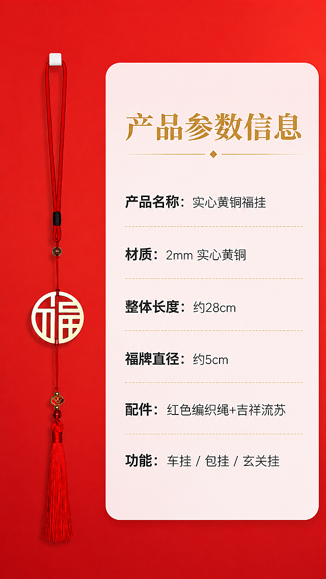 [第7屏] 规格参数-产品信息卡展示。
[氛围/风格] 简洁清晰信息卡，红色喜庆风格，信息层级分明，干净易读。
[元素布局] 左侧放置黄铜福挂产品整体展示小图，保持产品结构颜色与原图一致，右侧为文字信息区域。整体背景为红色渐变，信息区域为白色半透明圆角卡片，布局清晰。
[光影质感] 均匀布光，产品和文字都清晰可见，没有明显阴影，信息可读性强。
[配色色系] 全局底色：#D92121（正红）；信息卡背景：rgba(255,255,255,0.9)；文字颜色：#333333深灰和#D4AF37金色。
[视角构图] 左图右文的常规信息卡构图，产品图占左侧40%宽度，信息文字占右侧60%，比例均衡，信息分区清晰。
[文字版式] 顶部标题“产品参数信息”，金色粗体字；右侧参数列表清晰列出：
产品名称：实心黄铜福挂
材质：2mm 实心黄铜
整体长度：约28cm
福牌直径：约5cm
配件：红色编织绳+吉祥流苏
功能：车挂 / 包挂 / 玄关挂
文字左对齐，参数名称加粗，清晰易读。
[比例分辨率] 9:16 竖版比例，2k分辨率，文字清晰可辨，超高清。
[负向提示词] 信息排版混乱，文字模糊，产品变形，水印，背景杂乱。