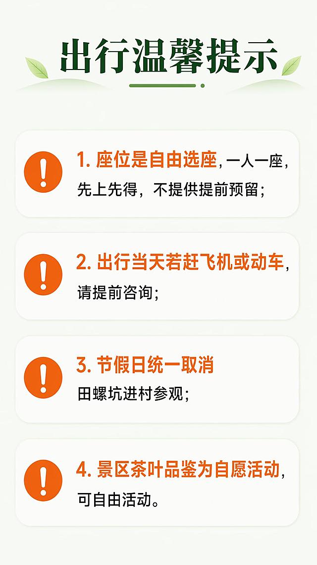 [第7屏] 详情页第七屏-出行温馨提示。
[氛围/风格] 温和提醒风格，简洁清晰，重点信息突出。
[元素布局] 顶部标题，下方分点展示注意事项，每个提示项用感叹号图标标注，纵向排列，留白充足。
[光影质感] 均匀布光，文字和背景对比清晰，重点信息高亮突出。
[配色色系] 全局底色 #F0F7EE，主色橙色感叹号和重点标注，深绿色标题，黑色正文。
[视角构图] 竖版分点排版，从上到下依次阅读，层次分明。
[文字版式] 顶部主标题「出行温馨提示」，四个提示点：1. 座位是自由选座，一人一座，先上先得，不提供提前预留；2. 出行当天若赶飞机或动车，请提前咨询；3. 节假日统一取消田螺坑进村参观；4. 景区茶叶品鉴为自愿活动，可自由活动。重点文字用橙色高亮，正文文字清晰，行间距合适，移动端清晰可读。
[比例分辨率] 9:16 竖版比例，4K 分辨率，文字清晰可辨，高清画质。
[负向提示词] 文字错乱，文字过小，信息拥挤，水印，颜色刺眼，重点不突出。