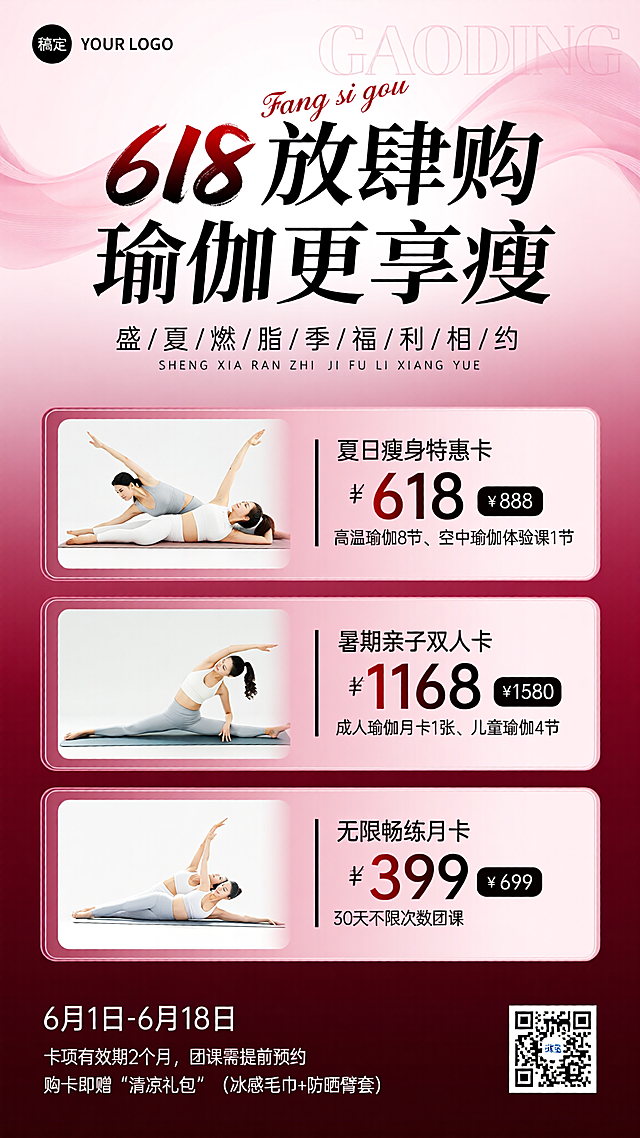 [海报主题] 这是一张瑜伽馆 618 大促宣传海报，主打夏日燃脂瑜伽课程，推广三款特惠卡项吸引用户购卡[氛围 / 风格] 活力热情 + 强促销感的商业宣传风格，结合 618 大促的热闹氛围，凸显夏日燃脂的运动活力[主体元素] 三个普拉提训练场景图：左上方是双人在核心床上做侧伸展动作，人物穿浅灰 + 白色运动服，体态舒展；中间是单人在核心床上做上肢拉伸动作，人物穿白色运动服，发力感明显；左下方是双人在核心床上做俯身伸展动作，人物穿白 + 浅灰运动服，姿态标准，整体展现专业瑜伽训练的状态[装饰元素] 主标题上方有红色花体英文 “Fang si gou”；主标题背后有淡粉色渐变飘带装饰；三个卡项模块为带浅粉色细边框的圆角矩形，悬浮于背景之上；顶部背景有淡粉色半透明 “GAODING” 水印文字[配色色系] 主色调：渐变玫粉色到深酒红色（占比 70%），辅助色：纯净白、沉稳黑、深红（占比 30%），价格数字采用红黑渐变突出视觉重点[视角构图] 平视视角，竖版上中下垂直分层构图，卡项模块呈规整的垂直排列[文案信息]顶部：左上角黑色圆形内 “稿定”+ 右侧 “YOUR LOGO”；主标题 “618 放肆购 瑜伽更享瘦”，上方红色花体英文 “Fang si gou”；副标题 “盛 / 夏 / 燃 / 脂 / 季 / 福 / 利 / 相 / 约”+ 对应拼音 “SHENG XIA RAN ZHI JI FU LI XIANG YUE”卡项 1：「夏日瘦身特惠卡」，售价 ¥618，原价 888 元；包含项目：高温瑜伽课程 ×8 节（夏季排毒燃脂）、空中瑜伽体验课 ×1 节（网红项目尝鲜）卡项 2：「暑期亲子双人卡」，售价 ¥1168，原价 1580 元；包含项目：成人瑜伽月卡 ×1 张（任选课程）、儿童瑜伽课程 ×4 节（专注力训练）卡项 3：「无限畅练月卡」，售价 ¥399，原价 699 元；包含项目：30 天内不限次数团课（高温 / 阴瑜伽等）底部：活动时间 “6 月 1 日 - 6 月 18 日”；小字提示 “卡项有效期 2 个月，团课需提前预约”；福利信息 “购卡即赠「清凉礼包」（冰感毛巾 + 防晒臂套）”；右下角带 “稿定” 字样的二维码[字体设计] 主标题为毛笔书法风格加粗黑字，“618” 为红黑渐变毛笔字，视觉冲击力强；副标题为细黑宋体，拼音为小号细黑字体；卡项标题为黑色加粗宋体，价格为红黑渐变超大号字体，“价格” 标签为黑底白字；底部提示文字为小号细黑字体[排版框架] 规整上中下垂直排版：顶部为品牌标识区 + 主标题宣传区；中部三个卡项模块按 “左图右文” 的统一格式垂直排列，信息层级清晰；底部为活动规则 + 福利信息 + 二维码，整体版式规整，重点突出促销价格与卡项内容