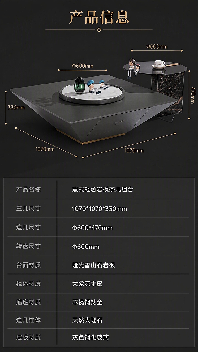 [第8张] 产品信息页-规格参数与尺寸标注。本张使用【图1】作为商品主体，保持产品结构、比例、材质颜色完全一致。
[氛围/风格] 专业参数展示，简洁清晰，高级灰调，商业摄影质感。
[元素布局] 画面上下分区，上半区占55%，展示茶几组合45°全貌，带尺寸引线标注：主茶几标注长宽高1070*1070*330，转盘标注Φ600，边几标注Φ600*470；下半区占45%，为规格参数表，深灰底色白色文字；产品结构、颜色、材质与输入图完全一致。
[光影质感] 正面柔光均匀照明，产品清晰立体，尺寸引线为细钛金色线条，整体干净专业。
[配色色系] 全局底色 #252525 深灰色；主色白色文字+深灰底；辅助色钛金色线条与标题。
[视角构图] 上半区45°斜侧视角带尺寸标注，下半区参数表居中排版，阅读动线从上到下。
[文字版式] 顶部主标题「产品信息」，钛金色字体；上半区尺寸引线标注清晰；下半区参数表包含：产品名称「意式轻奢岩板茶几组合」、主几尺寸「1070*1070*330mm」、边几尺寸「Φ600*470mm」、转盘尺寸「Φ600mm」、台面材质「哑光雪山石岩板」、柜体材质「大象灰木皮」、底座材质「不锈钢钛金」、边几柱体「天然大理石」、层板材质「灰色钢化玻璃」；参数表左对齐，字段名灰色，值白色，清晰易读。
[比例分辨率] 9:16竖版比例，4K分辨率，文字清晰可辨，高清画质。
[负向提示词] 产品变形，尺寸标注错误，文字错乱，水印，参数模糊。