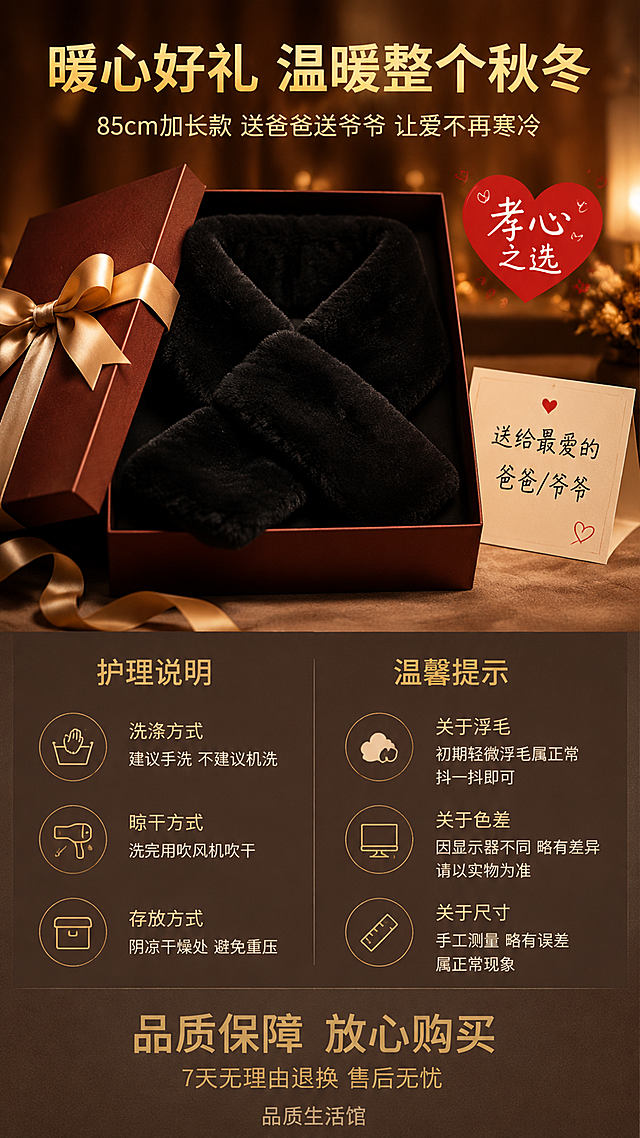 [详情页-8 护理说明+送礼属性收尾] 男士秋冬季加长款加厚保暖毛绒围脖护理说明+送礼属性收尾图。
[氛围风格] 温馨有心意，深灰/暖棕背景，成熟稳重品质感，温暖有情感。
[画质] 商业摄影质感、光线柔和通透、产品清晰真实、画面干净高级。
[元素] 画面上半部分：送礼场景展示。一个精致的礼盒（深棕色/酒红色礼盒，金色丝带），礼盒打开，里面放着一条黑色加长款毛绒围脖，旁边有一张贺卡，上面写着"送给最爱的爸爸/爷爷"。营造温馨的送礼氛围，表达对长辈的关爱和孝心。背景为暖棕色渐变，有柔和的光斑和温暖的光线。
画面下半部分：护理说明+温馨提示。左侧为护理方法图标+文字，右侧为温馨提示。保持产品外观（黑色毛绒围脖的交叉插口形状、毛绒质感、密度、光泽，仿獭兔毛短毛绒质感，85cm长款比例）与输入产品图一致，杜绝任何变形和色差，精细化处理毛绒纹理。
[光影] 暖光柔和感，礼盒有精致的光泽和丝带的细节，围脖毛绒有温暖的光泽。整体温馨有情感，成熟稳重。
[配色] 主色黑色（毛绒围脖）+深棕色/酒红色（礼盒）；辅色金色（丝带/标签/文字）+暖棕色（背景）+白色（文字）+红色（点缀/爱心）。
[视角构图] 上下分区布局，上半部分礼盒+围脖送礼场景居中展示，下半部分左右分栏（左护理/右温馨提示）。
[文字版式] 顶部居中主标题"暖心好礼 温暖整个秋冬"金色粗体大号无衬线。副标题"85cm加长款 送爸爸送爷爷 让爱不再寒冷"浅金色中号。上半部分礼盒旁边有一个红色爱心标签"孝心之选"白字。下半部分左侧标题"护理说明"金色粗体中号，下方列表：「洗涤方式」建议手洗 不建议机洗、「晾干方式」洗完用吹风机吹干、「存放方式」阴凉干燥处 避免重压。右侧标题"温馨提示"金色粗体中号，下方列表：「关于浮毛」初期轻微浮毛属正常 抖一抖即可、「关于色差」因显示器不同 略有差异 请以实物为准、「关于尺寸」手工测量 略有误差 属正常现象。底部居中一行大字"品质保障 放心购买"金色大号，下方小字"7天无理由退换 售后无忧"浅金色。最底部有品牌/店铺名称"品质生活馆"深灰色小号。
[输出要求] 9:16比例，文字清晰锐利，画面超高清商业摄影质感。
[负向提示词] 变形，文字错乱，产品图模糊，背景杂乱，水印，电商平台Logo。