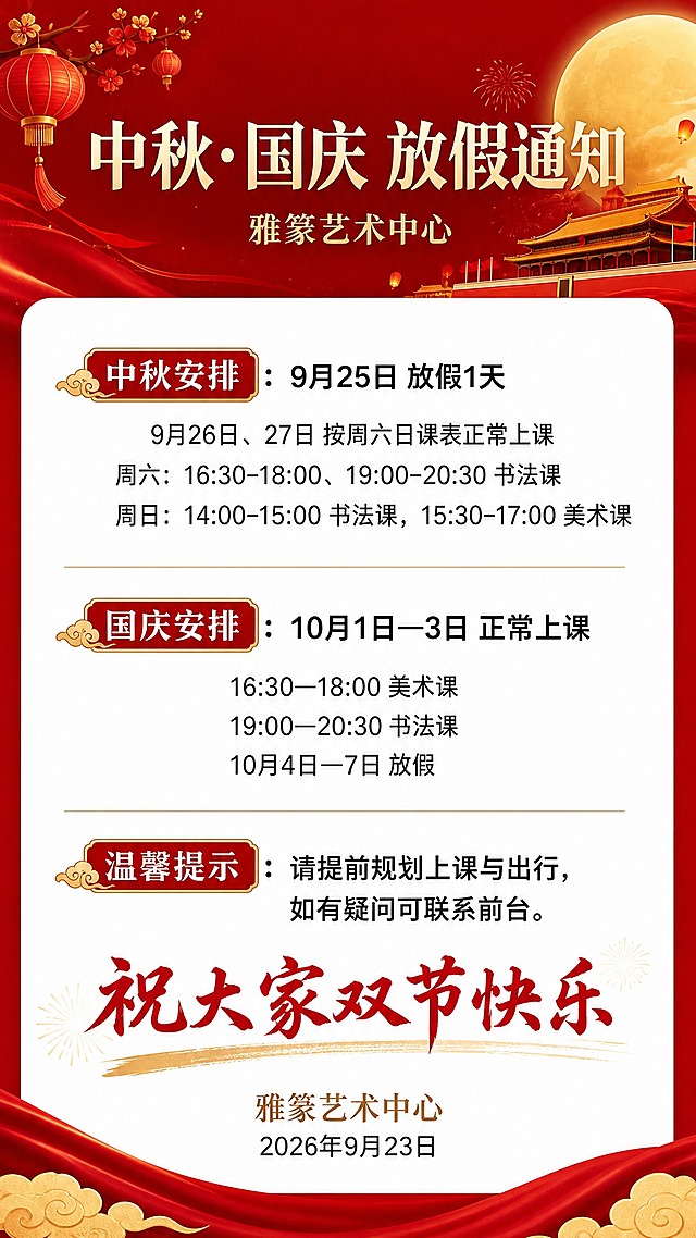 基于参考图的版式骨架和红色喜庆氛围重新生成中秋国庆放假通知海报，去除原图中重复的周六书法课条目，保留整体红金配色和圆角白色信息卡片结构。画面顶部红色背景区域主标题为"中秋·国庆 放假通知"，副标题为"雅篆艺术中心"。中间白色圆角卡片内分为三个信息区块：第一区块标题为"中秋安排"，内容为"9月25日 放假1天"、"9月26日、27日 按周六日课表正常上课"、"周六：16:30-18:00、19:00-20:30 书法课"、"周日：14:00-15:00 书法课，15:30-17:00 美术课"；第二区块标题为"国庆安排"，内容为"10月1日—3日 正常上课"、"16:30—18:00 美术课"、"19:00—20:30 书法课"、"10月4日—7日 放假"；第三区块标题为"温馨提示"，内容为"请提前规划上课与出行，如有疑问可联系前台。"。卡片底部为红色书法字体祝福语"祝大家双节快乐"，下方标注"雅篆艺术中心"和"2026年9月23日"。版式精美，信息分区清晰，文字清晰可读，红金配色，节日喜庆氛围。画面中所有数字必须精确渲染，不得错位、遗漏或编造。画面中所有信息区域必须填充完整合理的内容，不得出现空白框、空白占位。