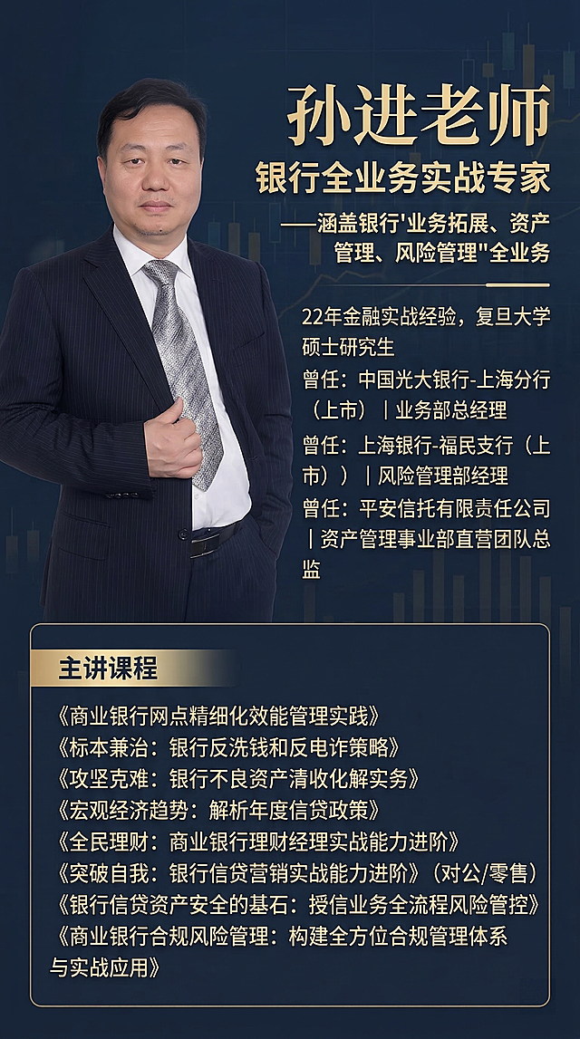 生成一张精美高级的金融讲师介绍海报，左侧放置孙进老师的商务正装照片，右侧排版介绍文字：标题'孙进老师 银行全业务实战专家'，副标题'——涵盖银行'业务拓展、资产管理、风险管理'全业务'，介绍：'22年金融实战经验，复旦大学硕士研究生，曾任：中国光大银行-上海分行（上市）丨业务部总经理，曾任：上海银行-福民支行（上市）丨风险管理部经理，曾任：平安信托有限责任公司丨资产管理事业部直营团队总监'，下方列出主讲课程：《商业银行网点精细化效能管理实践》《标本兼治：银行反洗钱和反电诈策略》《攻坚克难：银行不良资产清收化解实务》《宏观经济趋势：解析年度信贷政策》《全民理财：商业银行理财经理实战能力进阶》《突破自我：银行信贷营销实战能力进阶》（对公/零售）《银行信贷资产安全的基石：授信业务全流程风险管控》《商业银行合规风险管理：构建全方位合规管理体系与实战应用》，整体风格专业高级，商务大气，深色金融风，排版清晰整洁