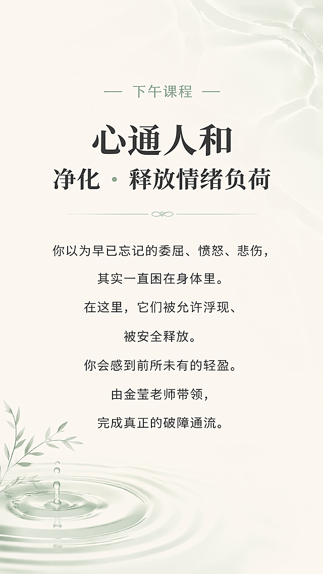 [第5屏] 核心主题「心通人和：净化•释放情绪负荷」深度解析
[氛围/风格] 禅意风，流动疗愈氛围感，东方极简，自然释放质感，延续一阶统一风格
[元素布局] 顶部为课程标题，中部为内容阐述，背景融入淡淡的水流波纹（浅灰绿色），前景为清晰文字，左下角搭配水面涟漪图形，整体保持大量留白，画面柔和透气
[光影质感] 柔和流动光，整体通透，波纹光影朦胧流动，文字区域清晰明亮
[配色色系] 全局底色：#F7F3EA；主文字#2C2C2C；波纹#E0E8E3；线条#9BB2A1
[视角构图] 竖向居中构图，主体文字在画面中上部，装饰元素在角落，不干扰阅读
[文字版式] 顶部小字"下午课程"，主标题加粗"心通人和
净化 · 释放情绪负荷"，正文文字"你以为早已忘记的委屈、愤怒、悲伤，其实一直困在身体里。在这里，它们被允许浮现、被安全释放。你会感到前所未有的轻盈。由金莹老师带领，完成真正的破障通流。"段落居中，行间距宽松适中，移动端阅读清晰
[比例分辨率] 9:16竖版比例，1080x1920，4K分辨率，文字清晰可辨
[负向提示词] 变形，水印，文字错乱，颜色偏差，背景杂乱，色彩饱和度高，人物清晰面部，元素堆砌