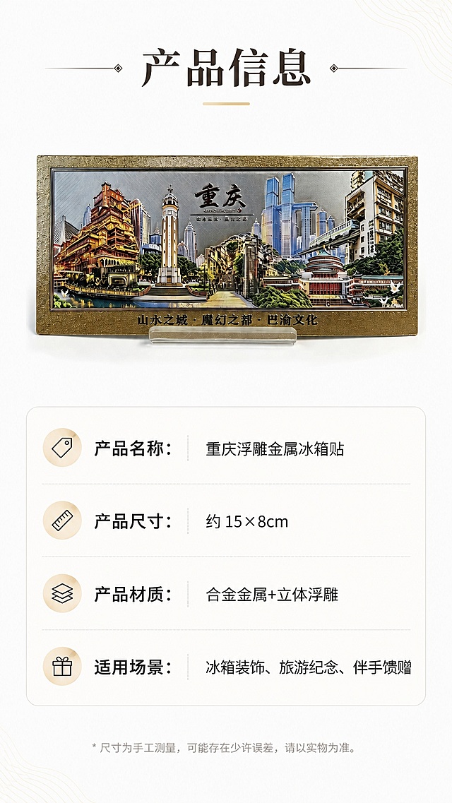[第8屏] 详情页规格信息-重庆冰箱贴产品参数与选购信息展示。本屏使用【图1】中正款冰箱贴作为主体，保持产品外观颜色与原图一致。
[氛围/风格] 简约清晰信息卡风格，干净规整商业设计质感。
[元素布局] 产品全景位于上半部分，占画面约45%，下半部分为规格信息表；背景浅色干净，添加简约装饰线条，保持产品结构与输入图一致。
[光影质感] 均匀柔光照明，产品清晰，文字区域明亮易读。
[配色色系] 全局底色 #ffffff；主色白底，搭配产品原有配色，辅助色浅灰色信息框，黑色文字。
[视角构图] 上产品下信息的纵向排版，结构清晰，方便移动端上下阅读。
[文字版式] 顶部主标题「产品信息」，下半部分分点列出：「产品名称：重庆浮雕金属冰箱贴」「产品尺寸：约 15×8cm」「产品材质：合金金属+立体浮雕」「适用场景：冰箱装饰、旅游纪念、伴手馈赠」，信息清晰，文字大小适配移动端，不拥挤不模糊。
[比例分辨率] 9:16 竖版比例，4K分辨率，文字清晰可辨，高清画质，宽度适配淘宝天猫平台要求。
[负向提示词] 产品变形，文字模糊，信息错位，颜色偏差，水印，多余装饰。
