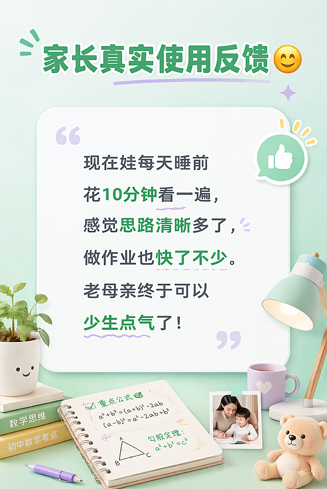 [第6屏] 用户使用效果分享-湘教版初中数学考点复习笔记，设计醒目吸睛。
[氛围/风格] 清新活力撞色教育风，浅薄荷绿渐变背景，温馨真实感，视觉层次感强，干净通透吸引眼球。
[元素布局] 保留浅绿色渐变背景和白色圆角主内容区，顶部标题，中间用户真实体验文案，搭配母婴/书桌小场景装饰，排版轻松自然，不拥挤，层次清晰。
[光影质感] 均匀柔和光线，增加轻阴影提升层次感，整体明亮通透，文字清晰可辨。
[配色色系] 全局底色：渐变浅薄荷绿，从#e8f8f0到#b8e8d8；主体配色：#ffffff（白色卡片）+ #2c3e50（深灰正文）；强调色：#27ae60（绿色标题）+ #9b59b6（浅紫点缀）。
[视角构图] 正面竖版居中构图，9:16比例，从上到下阅读动线清晰自然。
[文字版式] 顶部标题："家长真实使用反馈 😊"，绿色大字体加粗；正文："现在娃每天睡前花10分钟看一遍，感觉思路清晰多了，做作业也快了不少。老母亲终于可以少生点气了！"，字体风格自然亲切，字号适中，行间距宽松，手机端清晰可读，四周留白合理。
[比例分辨率] 9:16，宽度750px，高度1200px，4K分辨率，所有文字清晰可辨，超高清。
[负向提示词] 文字错乱，变形，水印，颜色偏差，背景杂乱，文字模糊，结构错误，平淡普通，重点不突出