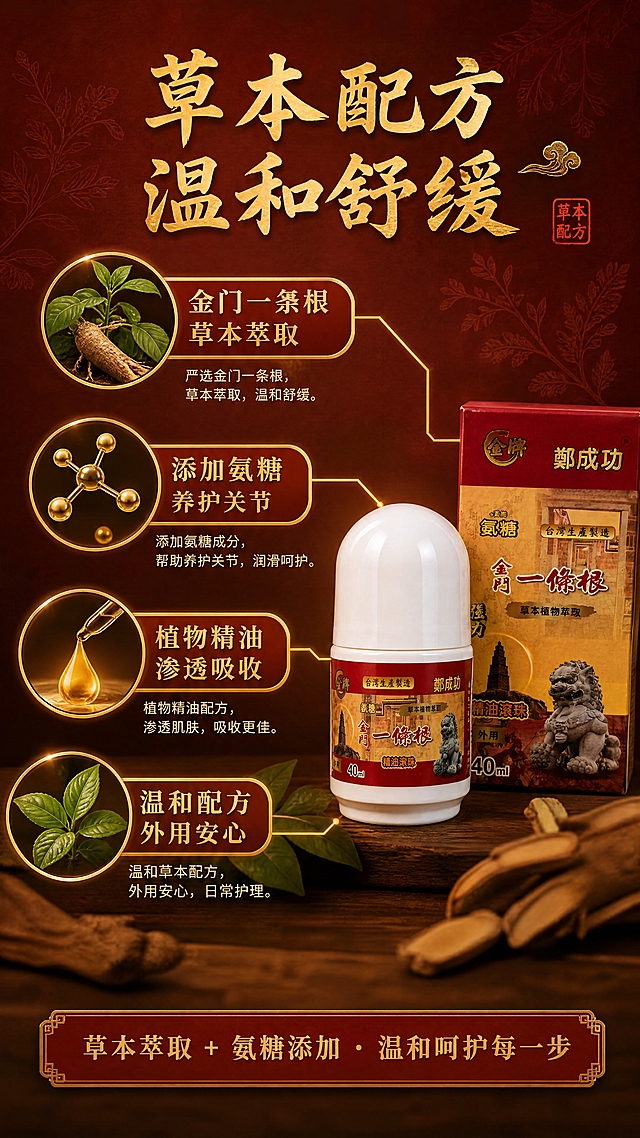 [商品] 使用【图1】金牌郑成功金门一条根氨糖精油滚珠（40ml）；保留产品原貌、颜色、Logo和包装文字；本页重点解析成分原理。
[画面] 第3张·成分原理页：目标是讲清草本萃取+氨糖添加的核心价值。中心产品偏右摆放，占画面约40%，左侧和周围环绕3-4个成分图标/小插图（一条根草本植物、氨糖分子示意、精油萃取液滴、草本叶片），用金色细线从产品引出连接各成分点。背景为深红棕色渐变，有细微草本纹理，营造专业可信的养生氛围。
[视觉] 套系策略：风格=中式草本养生商业摄影风；标题字=粗黑体带书法韵味；正文字=清晰黑体；主色=中国红+暖金；背景延展=基于红金主色做深浅渐变、同色系纸质纹理、暖光晕染；强调色=暖金色，仅用于小面积图标、引线、标签和高光；标题色=深金红；正文色=深棕红；组件=圆角金边信息卡、细线引线、印章式标签；光影=左前侧暖柔光。
[文字] 顶部主标题"草本配方 温和舒缓"，引线标注4个成分点："金门一条根 草本萃取""添加氨糖 养护关节""植物精油 渗透吸收""温和配方 外用安心"，文字均为横排，不遮挡产品主体。
[规格] 图片比例9:16竖版，4K，负向提示：避免医疗功效承诺、治疗暗示、极限词、错字、冷蓝背景、产品文字错乱。