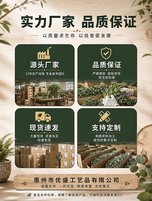 [商品] 1688工厂实力优势展示页，使用【图1】的4大优势模块布局结构和【图2】的工厂仓库实拍氛围作为参考；保留工厂实力、批发优势的核心信息，重新设计为统一的森系侘寂风格，与仿真绿植产品调性一致。
[画面] 目标：工厂实力优势页，突出源头厂家品质保证。构图：顶部大标题+副标题，中间4个优势方块2x2排列，底部公司名称+诚邀合作语；整体占画面90%；背景为浅米白+浅木色纹理渐变，营造自然温暖的工厂品质感。
[视觉] 套系策略：风格=自然森系+1688源头工厂品质感；标题字=思源黑体粗体；正文字=思源黑体常规；主色=深墨绿+原木棕；背景延展=浅米白渐变+浅木色纹理、同色系深浅层级；强调色=暖金色，仅用于小图标、分隔线和重点标签；标题色=深墨绿；正文色=深暖灰；组件=圆角深墨绿优势卡片、细金线分隔、图标+文字组合、原木色底部信息栏；光影=均匀柔光，干净清爽。
[文字] 顶部主标题「实力厂家 品质保证」，副标题「以质量求生存 以信誉促发展」；
4个优势卡片（深墨绿底白字，圆角）：
左上：「源头厂家」+小字「12年生产经验 专业技术团队」+工厂图标
右上：「品质保证」+小字「严格质检 层层把关 所见即所得」+盾牌图标
左下：「现货速发」+小字「大量现货 货源充足 快速发货」+货车图标
右下：「支持定制」+小字「来图来样加工 按您的要求定制」+定制图标
底部信息栏：「惠州市优盛工艺品有限公司」+「诚邀合作 一件代发 种类丰富 无忧售后」；
最底部小字：「各位合作伙伴，如需了解其他产品，可随时在线联系我们！」；
全部文字横向排版，清晰可读，不拥挤。
[规格] 图片比例3:4竖版，4K分辨率，避免变形、错字、文字过小、冷蓝背景、杂乱、水印。
