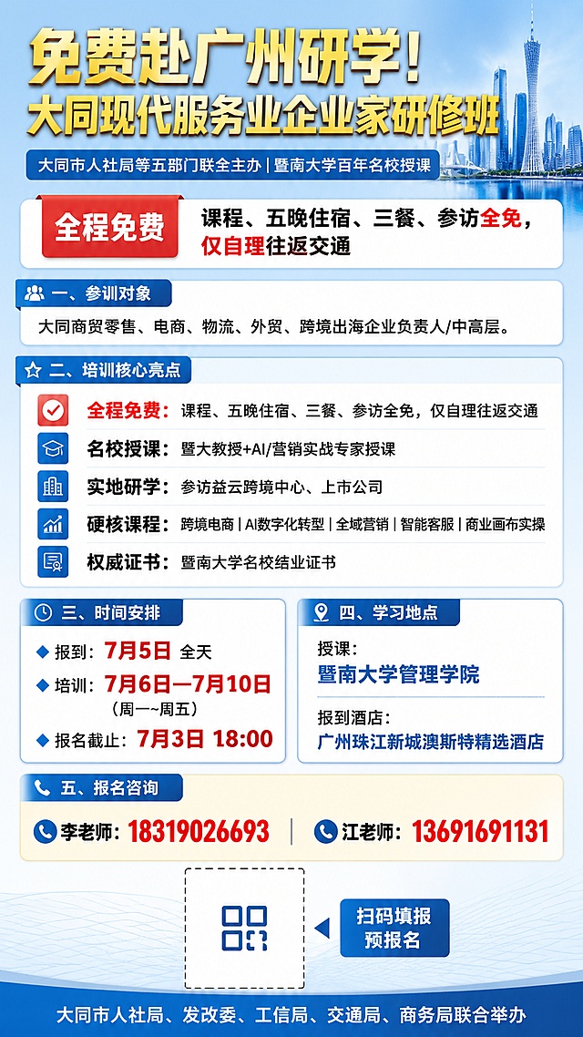 手机竖版9:16直观政务风宣传海报，文字分层清晰，适合朋友圈社群转发，浅蓝商务底色，整体风格专业正式。
顶部大字主标题：免费赴广州研学！大同现代服务业企业家研修班，主标题使用金色加粗字体。
主标题下方副标题：大同市人社局等五部门联合主办｜暨南大学百年名校授课。

一、参训对象区域标题：参训对象，内容：大同商贸零售、电商、物流、外贸、跨境出海企业负责人/中高层。

二、培训核心亮点，色块突出展示：
✅全程免费（红色小标突出）：课程、五晚住宿、三餐、参访全免，仅自理往返交通
✅名校授课：暨大教授+AI/营销实战专家授课
✅实地研学：参访益云跨境中心、上市公司
✅硬核课程：跨境电商｜AI数字化转型｜全域营销｜智能客服｜商业画布实操
✅权威证书：暨南大学名校结业证书
关键福利文字放大加粗。

三、时间安排区域标题：时间安排，内容：
🔹 报到：7月5日 全天
🔹 培训：7月6日—7月10日（周一~周五）
🔹 报名截止：7月3日 18:00
关键数字放大加粗。

四、学习地点区域标题：学习地点，内容：
授课：暨南大学管理学院
报到酒店：广州珠江新城澳斯特精选酒店

五、报名咨询，大字醒目展示：
李老师：18319026693
江老师：13691691131
底部预留二维码位置，配文字：扫码填报预报名

六、底部落款：大同市人社局、发改委、工信局、交通局、商务局联合举办

版式从上至下依次排列：大标题→活动主办方→免费福利板块→招生人群→课程亮点→时间地点→联系方式→二维码→落款
字体要求：标题粗黑体，正文常规黑体，所有文字清晰可读，短句分点排列，无密集大段文字，手机滑动一目了然，四边留足安全边距，信息分区清晰。