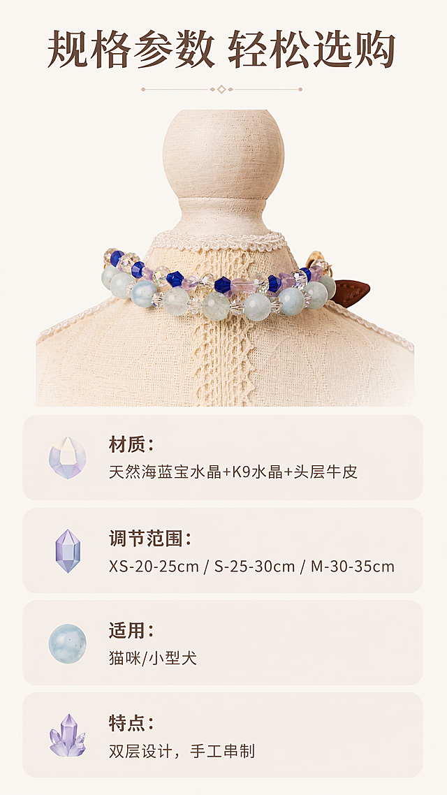 [第7屏] 规格参数-海蓝宝宠物水晶双层项圈选购指南。本屏使用图2作为产品展示图。
[氛围/风格] 简洁清晰信息卡风格，浅暖底色，规整排版，易读性强。
[元素布局] 上方放置产品项圈小图展示，占画面30%高度，保持产品结构颜色与原图一致。下方为规格信息区域，使用圆角浅香槟色信息卡片分栏展示参数，卡片间距均匀，整体留白舒适。
[光影质感] 均匀柔光，文字和产品都清晰明亮，无强烈阴影，符合信息阅读需求。
[配色色系] 全局底色：#FCF8F3（浅暖米）；信息卡片：#F5EDE3；文字：深棕色+浅棕色，对比清晰。
[视角构图] 上图下文规整构图，信息分区明显，从上到下阅读流畅。
[文字版式] 顶部主标题「规格参数 轻松选购」，居中深棕色。下方信息分点：
1. 材质：天然海蓝宝水晶+K9水晶+头层牛皮
2. 调节范围：XS-20-25cm / S-25-30cm / M-30-35cm
3. 适用：猫咪/小型犬
4. 特点：双层设计，手工串制
每个信息点左侧搭配小水晶图标，文字左对齐，清晰易读。
[比例分辨率] 9:16竖版比例，4K分辨率，文字清晰可辨，超高清。
[负向提示词] 产品变形，文字错乱，排版拥挤，颜色刺眼，信息错误，水印。