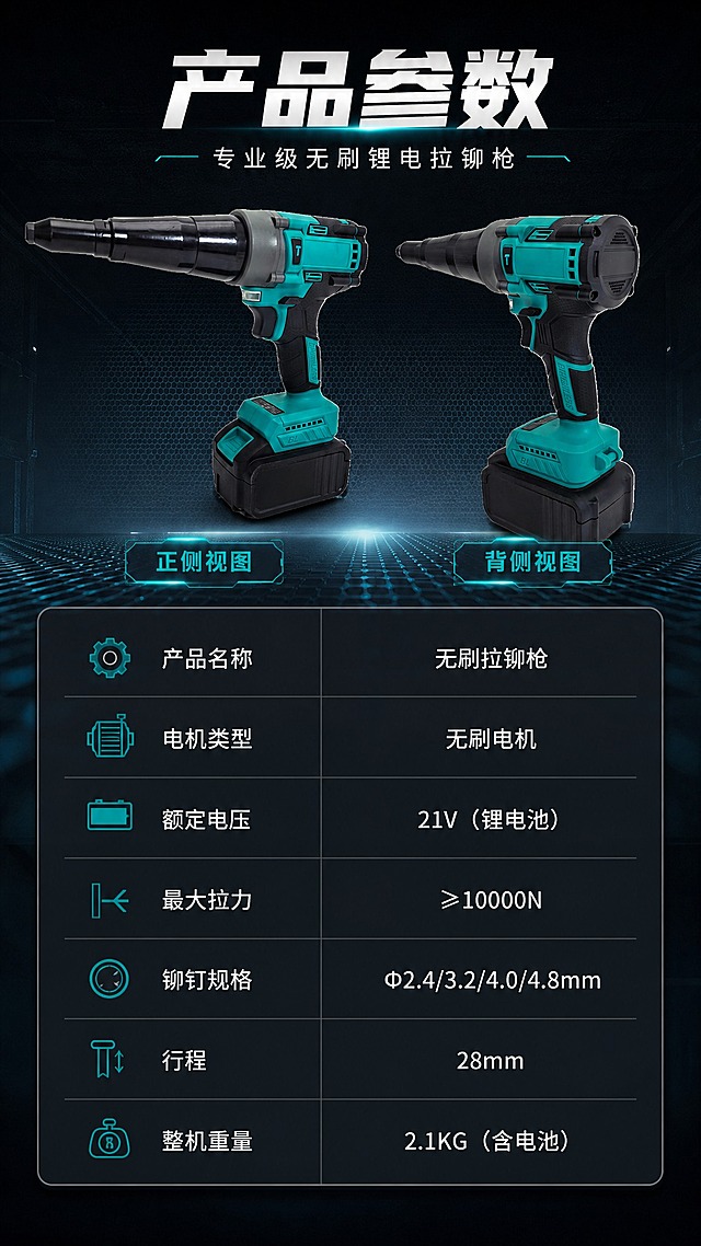 [商品] 使用【图1】【图2】无刷拉铆枪正反两个角度；保留青黑配色、枪身结构、所有标识与部件，保持产品真实比例。
[画面] 目标为产品参数收口（最后一张）；上方左右摆放正侧视与背侧视两个角度产品，各占30%宽度，下方为完整参数表格；深色背景，参数表用深色半透明卡片承载，排版规整。
[视觉] 套系策略：风格=工业科技风五金工具商业摄影；标题字=粗黑无衬线工业字体；正文字=简洁无衬线体；主色=深青黑+青绿色；背景延展=深灰黑渐变底+金属网格纹理+青蓝色科技光效；强调色=荧光青蓝，仅用于小面积图标、引线、光效点缀；标题色=纯白；正文色=浅灰白；组件=深色半透明信息卡、细线引线、工业风图标；光影=左前侧硬光+右侧轮廓光，突出金属质感与体积感。
[文字] 顶部主标题"产品参数"，副标题"专业级无刷锂电拉铆枪"；参数表内容：产品名称-无刷拉铆枪、电机类型-无刷电机、额定电压-21V（锂电池）、最大拉力-≥10000N、铆钉规格-Φ2.4/3.2/4.0/4.8mm、行程-28mm、整机重量-2.1KG（含电池）；全部横排，表格清晰，字号保证手机端可读。
[规格] 图片比例9:16竖版，4K，负向提示：避免变形、错字、文字过小、参数错误、产品结构缺失、颜色偏差、卡通风格。