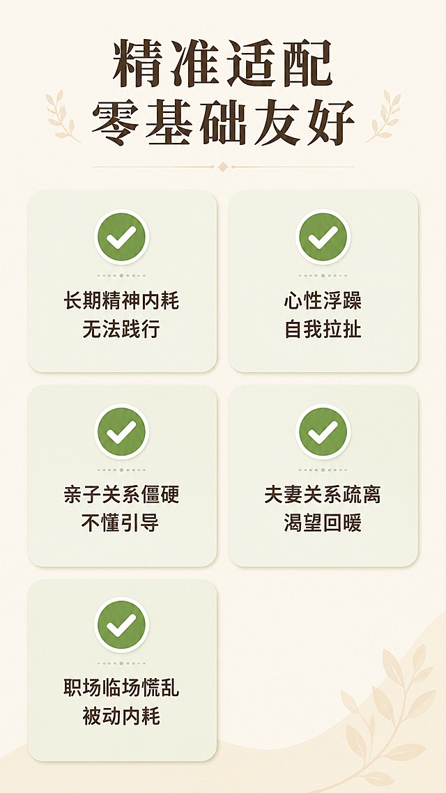 [第8屏] 适配人群介绍页，清晰列出适合学习的学员画像。
[氛围/风格] 简约明了卡片风，低饱和度暖调，干净整齐的排版，友好易读的设计质感。
[元素布局] 顶部大标题，下方五个适配人群标签卡片分两列排列，每个卡片配对勾图标和人群描述，整体整齐不杂乱，留白充足。
[光影质感] 整体均匀柔光照明，卡片增加浅阴影增加层次感，图标清晰突出。
[配色色系] 全局底色 #f5f1e9，主色暖米色，卡片浅绿底色，图标深绿色，文字深棕色。
[视角构图] 从上到下通屏构图，标题+两列卡片网格，阅读动线清晰。
[文字版式] 主标题「精准适配 零基础友好」，五个卡片分别对应：长期精神内耗无法践行、心性浮躁自我拉扯、亲子关系僵硬不懂引导、夫妻关系疏离渴望回暖、职场临场慌乱被动内耗，文字清晰，每个卡片文字不拥挤，手机端可读。
[比例分辨率] 9:16竖版比例，4K分辨率，文字清晰可辨，高清画质。
[负向提示词] 文字错乱，文字过小，排版拥挤，颜色刺眼，水印，变形模糊