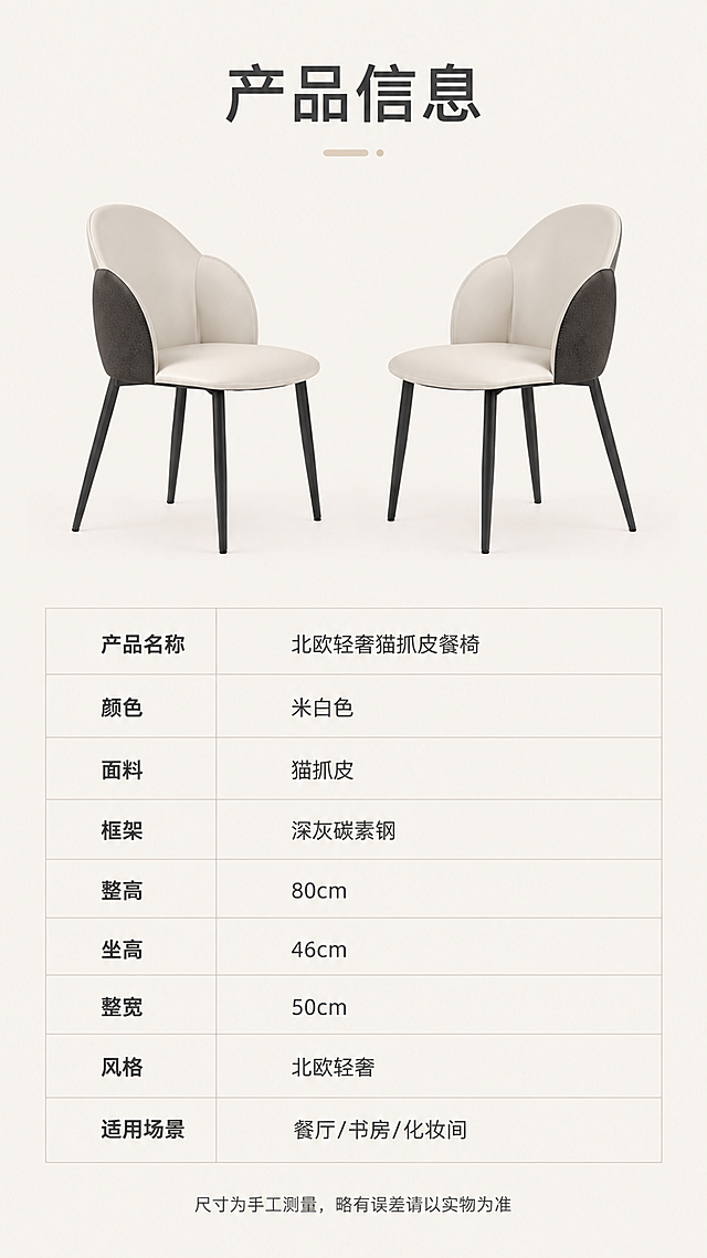 [第8张] 产品信息页-规格参数表收尾。本张使用【图1】作为商品主体，保持餐椅外观结构一致。
[氛围/风格] 简约专业参数页，清晰易读，商业品质感。
[元素布局] 画面上半部分为餐椅45°视角产品图，居中展示，占比约45%；下半部分为规整的参数表格，包含产品名称、材质、尺寸、颜色等关键信息；背景为纯净浅灰底，简洁专业。
[光影质感] 均匀影棚光，产品清晰，表格区域干净整洁。
[配色色系] 全局底色 #F5F2ED 米白暖灰；主色深灰文字；辅助色浅灰表格线；点缀色米白产品图。
[视角构图] 上下分区，上半产品图下半参数表，阅读动线自上而下。
[文字版式] 顶部主标题「产品信息」；参数表包含以下字段：产品名称「北欧轻奢猫抓皮餐椅」、颜色「米白色」、面料「猫抓皮」、框架「深灰碳素钢」、整高「80cm」、坐高「46cm」、整宽「50cm」、风格「北欧轻奢」、适用场景「餐厅/书房/化妆间」；表格采用浅灰分隔线，字色深灰，清晰易读；底部小字「尺寸为手工测量，略有误差请以实物为准」。
[比例分辨率] 9:16竖版比例，4K分辨率，文字清晰可辨。
[负向提示词] 变形，结构错误，颜色偏差，水印，文字错乱，表格模糊。